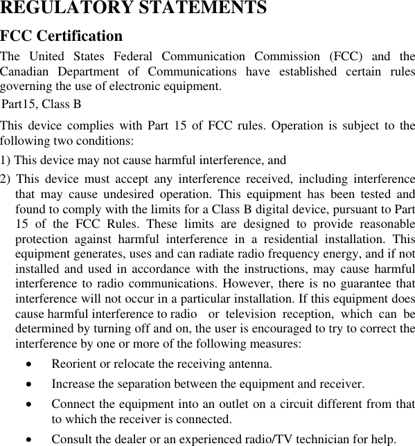 REGULATORY STATEMENTSFCC Certification The United States Federal Communication Commission (FCC) and the Canadian Department of Communications have established certain rules governing the use of electronic equipment. Part15, Class B This device complies with Part 15 of FCC rules. Operation is subject to the following two conditions: 1) This device may not cause harmful interference, and 2) This device must accept any interference received, including interference that may cause undesired operation. This equipment has been tested and found to comply with the limits for a Class B digital device, pursuant to Part 15 of the FCC Rules. These limits are designed to provide reasonable protection against harmful interference in a residential installation. This equipment generates, uses and can radiate radio frequency energy, and if not installed and used in accordance with the instructions, may cause harmful interference to radio communications. However, there is no guarantee that interference will not occur in a particular installation. If this equipment does cause harmful interference to radio  or television reception, which can be determined by turning off and on, the user is encouraged to try to correct the interference by one or more of the following measures: xReorient or relocate the receiving antenna. xIncrease the separation between the equipment and receiver. xConnect the equipment into an outlet on a circuit different from that to which the receiver is connected. xConsult the dealer or an experienced radio/TV technician for help. 