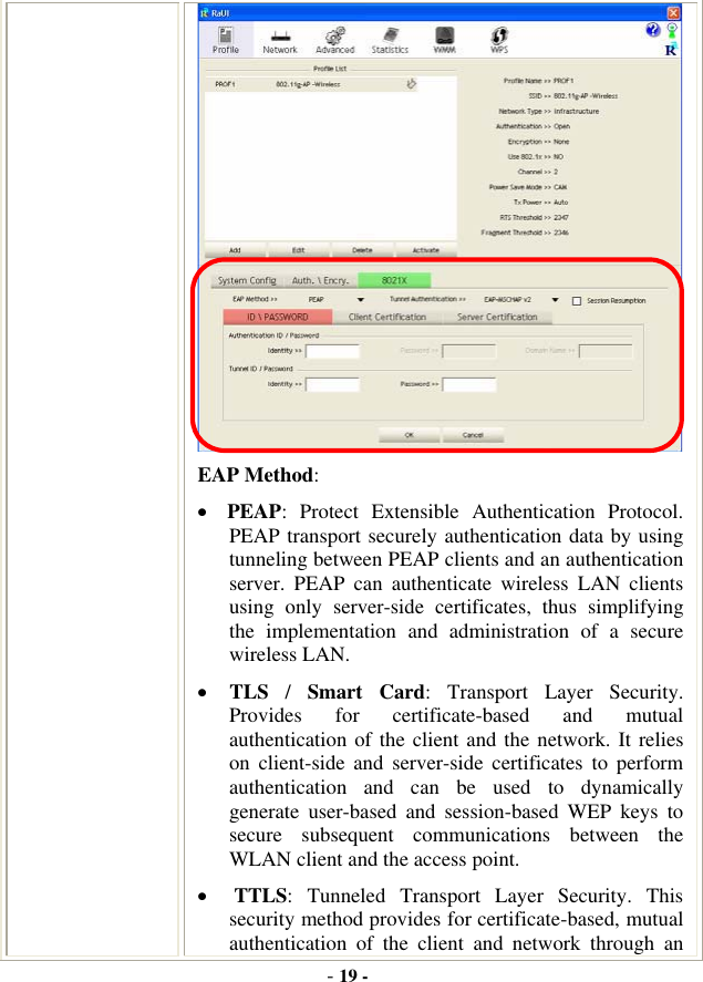 -19 -EAP Method:xPEAP: Protect Extensible Authentication Protocol. PEAP transport securely authentication data by using tunneling between PEAP clients and an authentication server. PEAP can authenticate wireless LAN clients using only server-side certificates, thus simplifying the implementation and administration of a secure wireless LAN. xTLS /Smart Card: Transport Layer Security. Provides for certificate-based and mutual authentication of the client and the network. It relies on client-side and server-side certificates to perform authentication and can be used to dynamically generate user-based and session-based WEP keys to secure subsequent communications between the WLAN client and the access point. xTTLS: Tunneled Transport Layer Security. This security method provides for certificate-based, mutual authentication of the client and network through an 