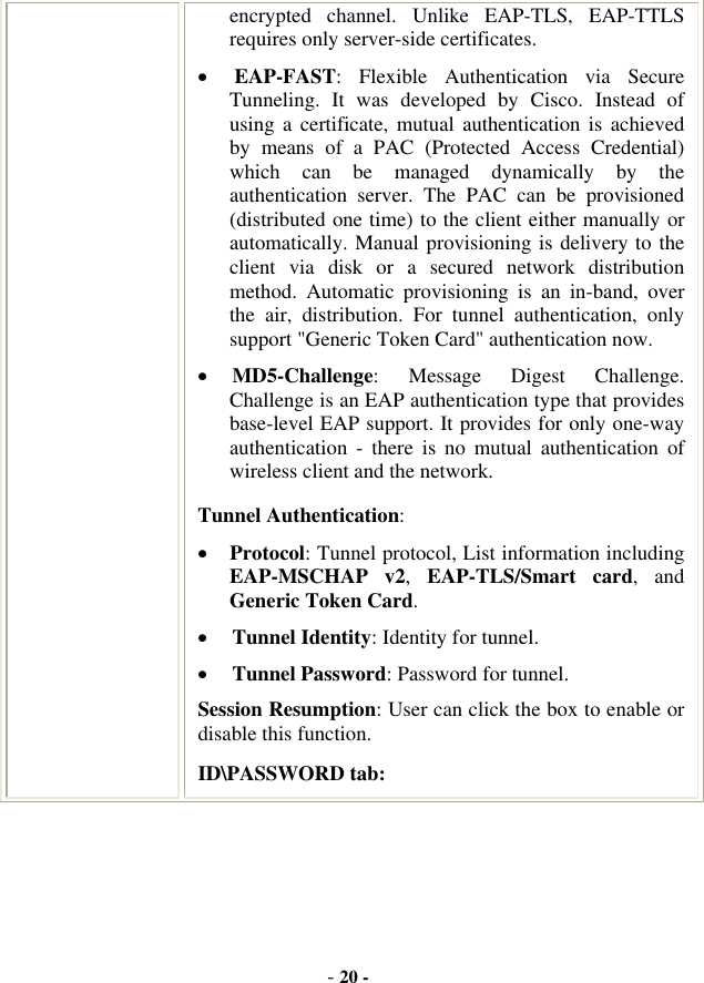 -20 -encrypted channel. Unlike EAP-TLS, EAP-TTLS requires only server-side certificates. xEAP-FAST: Flexible Authentication via Secure Tunneling. It was developed by Cisco. Instead of using a certificate, mutual authentication is achieved by means of a PAC (Protected Access Credential) which can be managed dynamically by the authentication server. The PAC can be provisioned (distributed one time) to the client either manually or automatically. Manual provisioning is delivery to the client via disk or a secured network distribution method. Automatic provisioning is an in-band, over the air, distribution. For tunnel authentication, only support &quot;Generic Token Card&quot; authentication now. xMD5-Challenge: Message Digest Challenge. Challenge is an EAP authentication type that provides base-level EAP support. It provides for only one-way authentication - there is no mutual authentication of wireless client and the network. Tunnel Authentication:xProtocol: Tunnel protocol, List information including EAP-MSCHAP v2,EAP-TLS/Smart card, and Generic Token Card.xTunnel Identity: Identity for tunnel.   xTunnel Password: Password for tunnel. Session Resumption: User can click the box to enable or disable this function. ID\PASSWORD tab: 