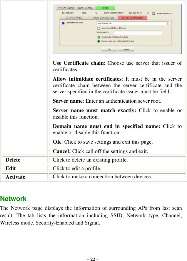 -22 -Use Certificate chain: Choose use server that issuer of certificates. Allow intimidate certificates: It must be in the server certificate chain between the server certificate and the server specified in the certificate issuer must be field. Server name: Enter an authentication sever root. Server name must match exactly: Click to enable or disable this function. Domain name must end in specified name: Click to enable or disable this function. OK: Click to save settings and exit this page. Cancel: Click call off the settings and exit. Delete Click to delete an existing profile. Edit Click to edit a profile. Activate Click to make a connection between devices. Network  The Network page displays the information of surrounding APs from last scan result. The tab lists the information including SSID, Network type, Channel, Wireless mode, Security-Enabled and Signal. 