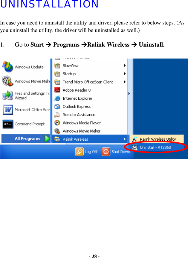 -38 -UNINSTALLATIONIn case you need to uninstall the utility and driver, please refer to below steps. (As you uninstall the utility, the driver will be uninstalled as well.) 1. Go to Start Æ Programs ÆRalink Wireless Æ Uninstall.