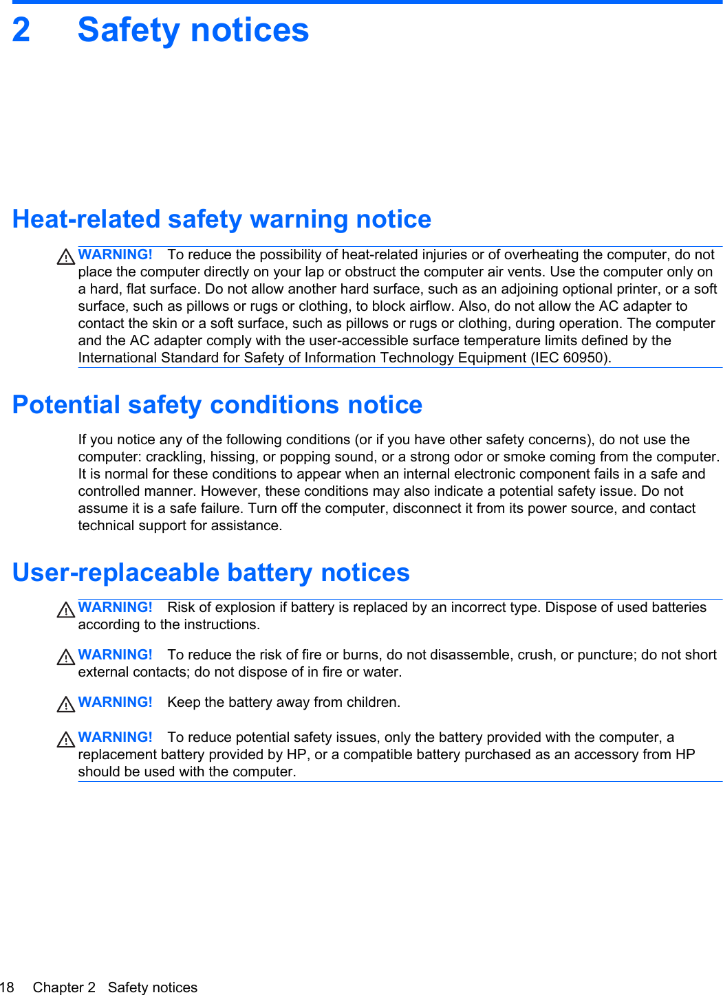 2 Safety noticesHeat-related safety warning noticeWARNING! To reduce the possibility of heat-related injuries or of overheating the computer, do notplace the computer directly on your lap or obstruct the computer air vents. Use the computer only ona hard, flat surface. Do not allow another hard surface, such as an adjoining optional printer, or a softsurface, such as pillows or rugs or clothing, to block airflow. Also, do not allow the AC adapter tocontact the skin or a soft surface, such as pillows or rugs or clothing, during operation. The computerand the AC adapter comply with the user-accessible surface temperature limits defined by theInternational Standard for Safety of Information Technology Equipment (IEC 60950).Potential safety conditions noticeIf you notice any of the following conditions (or if you have other safety concerns), do not use thecomputer: crackling, hissing, or popping sound, or a strong odor or smoke coming from the computer.It is normal for these conditions to appear when an internal electronic component fails in a safe andcontrolled manner. However, these conditions may also indicate a potential safety issue. Do notassume it is a safe failure. Turn off the computer, disconnect it from its power source, and contacttechnical support for assistance.User-replaceable battery noticesWARNING! Risk of explosion if battery is replaced by an incorrect type. Dispose of used batteriesaccording to the instructions.WARNING! To reduce the risk of fire or burns, do not disassemble, crush, or puncture; do not shortexternal contacts; do not dispose of in fire or water.WARNING! Keep the battery away from children.WARNING! To reduce potential safety issues, only the battery provided with the computer, areplacement battery provided by HP, or a compatible battery purchased as an accessory from HPshould be used with the computer.18 Chapter 2   Safety notices
