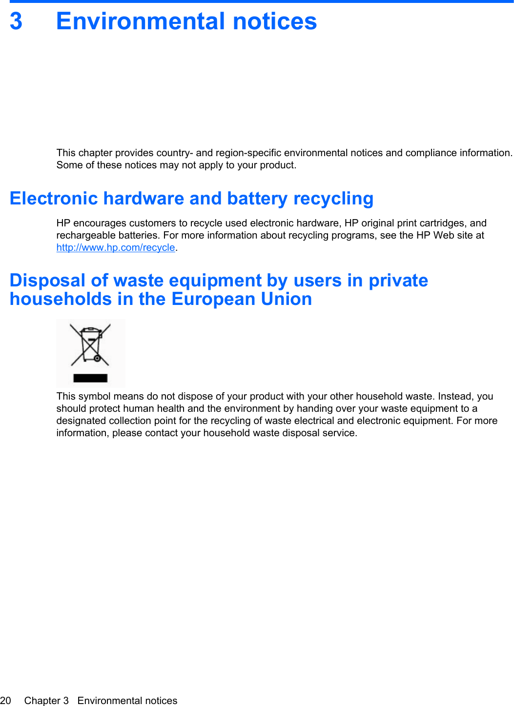 3 Environmental noticesThis chapter provides country- and region-specific environmental notices and compliance information.Some of these notices may not apply to your product.Electronic hardware and battery recyclingHP encourages customers to recycle used electronic hardware, HP original print cartridges, andrechargeable batteries. For more information about recycling programs, see the HP Web site athttp://www.hp.com/recycle.Disposal of waste equipment by users in privatehouseholds in the European UnionThis symbol means do not dispose of your product with your other household waste. Instead, youshould protect human health and the environment by handing over your waste equipment to adesignated collection point for the recycling of waste electrical and electronic equipment. For moreinformation, please contact your household waste disposal service.20 Chapter 3   Environmental notices