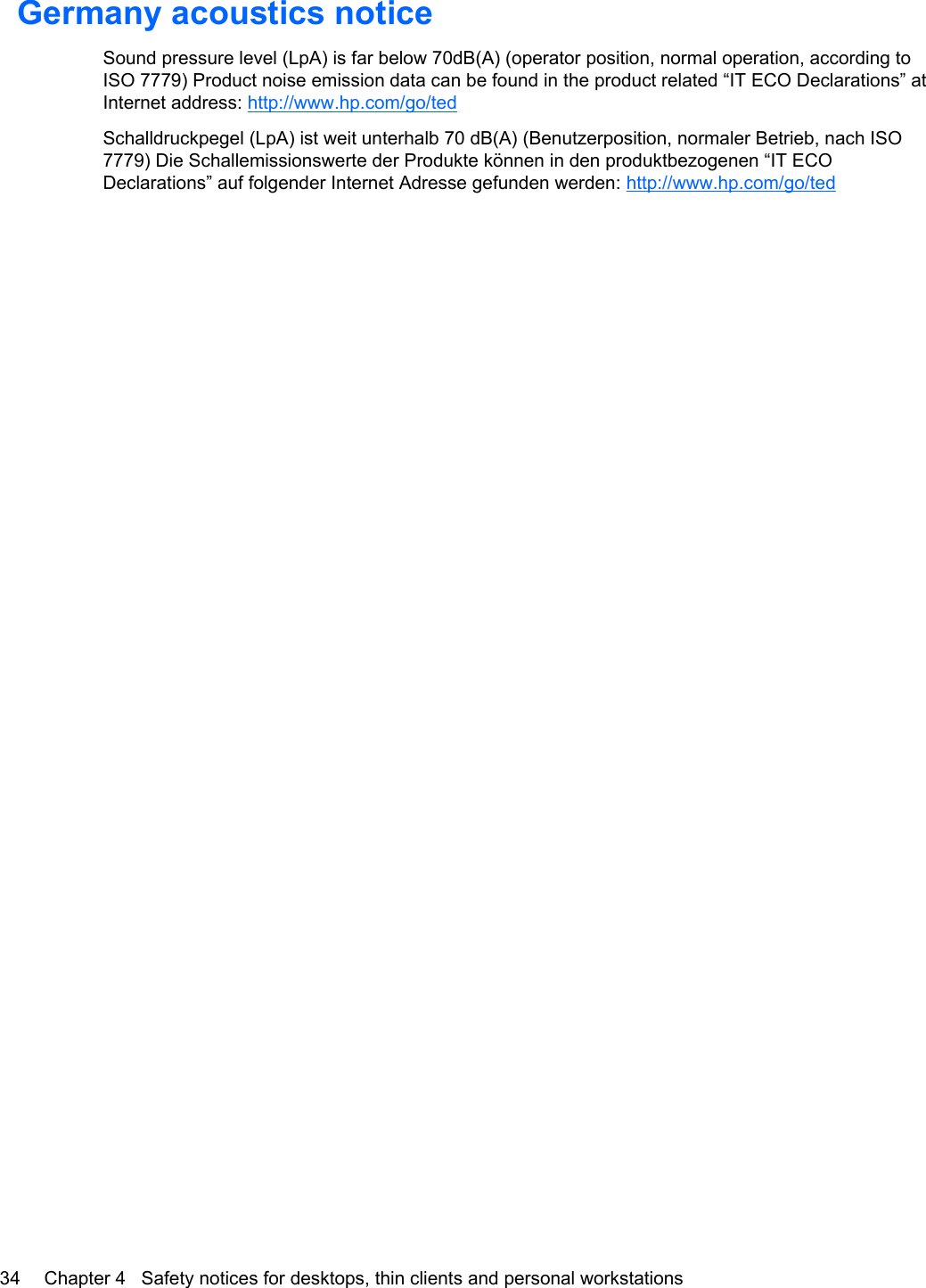 Germany acoustics noticeSound pressure level (LpA) is far below 70dB(A) (operator position, normal operation, according toISO 7779) Product noise emission data can be found in the product related “IT ECO Declarations” atInternet address: http://www.hp.com/go/tedSchalldruckpegel (LpA) ist weit unterhalb 70 dB(A) (Benutzerposition, normaler Betrieb, nach ISO7779) Die Schallemissionswerte der Produkte können in den produktbezogenen “IT ECODeclarations” auf folgender Internet Adresse gefunden werden: http://www.hp.com/go/ted34 Chapter 4   Safety notices for desktops, thin clients and personal workstations