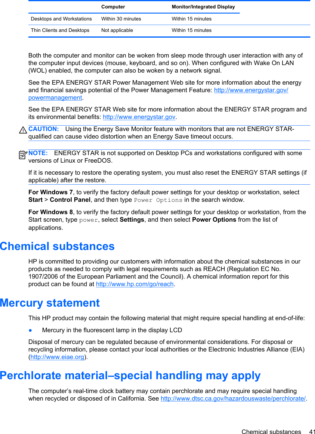  Computer Monitor/Integrated DisplayDesktops and Workstations Within 30 minutes Within 15 minutes  Thin Clients and Desktops Not applicable Within 15 minutesBoth the computer and monitor can be woken from sleep mode through user interaction with any ofthe computer input devices (mouse, keyboard, and so on). When configured with Wake On LAN(WOL) enabled, the computer can also be woken by a network signal.See the EPA ENERGY STAR Power Management Web site for more information about the energyand financial savings potential of the Power Management Feature: http://www.energystar.gov/powermanagement.See the EPA ENERGY STAR Web site for more information about the ENERGY STAR program andits environmental benefits: http://www.energystar.gov.CAUTION: Using the Energy Save Monitor feature with monitors that are not ENERGY STAR-qualified can cause video distortion when an Energy Save timeout occurs.NOTE: ENERGY STAR is not supported on Desktop PCs and workstations configured with someversions of Linux or FreeDOS.If it is necessary to restore the operating system, you must also reset the ENERGY STAR settings (ifapplicable) after the restore.For Windows 7, to verify the factory default power settings for your desktop or workstation, selectStart &gt; Control Panel, and then type Power Options in the search window.For Windows 8, to verify the factory default power settings for your desktop or workstation, from theStart screen, type power, select Settings, and then select Power Options from the list ofapplications.Chemical substancesHP is committed to providing our customers with information about the chemical substances in ourproducts as needed to comply with legal requirements such as REACH (Regulation EC No.1907/2006 of the European Parliament and the Council). A chemical information report for thisproduct can be found at http://www.hp.com/go/reach.Mercury statementThis HP product may contain the following material that might require special handling at end-of-life:●Mercury in the fluorescent lamp in the display LCDDisposal of mercury can be regulated because of environmental considerations. For disposal orrecycling information, please contact your local authorities or the Electronic Industries Alliance (EIA)(http://www.eiae.org).Perchlorate material–special handling may applyThe computer’s real-time clock battery may contain perchlorate and may require special handlingwhen recycled or disposed of in California. See http://www.dtsc.ca.gov/hazardouswaste/perchlorate/.Chemical substances 41