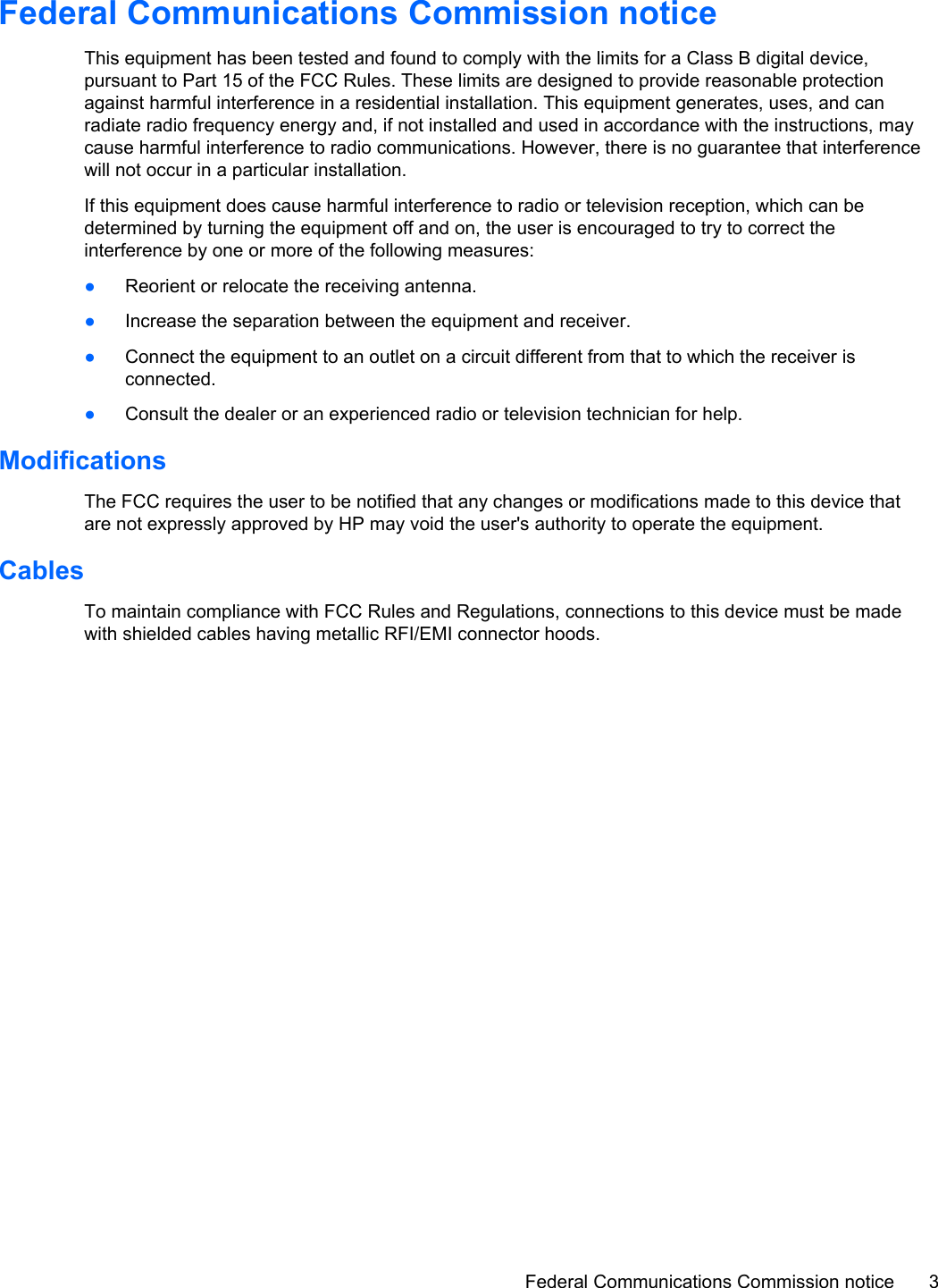 Federal Communications Commission noticeThis equipment has been tested and found to comply with the limits for a Class B digital device,pursuant to Part 15 of the FCC Rules. These limits are designed to provide reasonable protectionagainst harmful interference in a residential installation. This equipment generates, uses, and canradiate radio frequency energy and, if not installed and used in accordance with the instructions, maycause harmful interference to radio communications. However, there is no guarantee that interferencewill not occur in a particular installation.If this equipment does cause harmful interference to radio or television reception, which can bedetermined by turning the equipment off and on, the user is encouraged to try to correct theinterference by one or more of the following measures:●Reorient or relocate the receiving antenna.●Increase the separation between the equipment and receiver.●Connect the equipment to an outlet on a circuit different from that to which the receiver isconnected.●Consult the dealer or an experienced radio or television technician for help.ModificationsThe FCC requires the user to be notified that any changes or modifications made to this device thatare not expressly approved by HP may void the user&apos;s authority to operate the equipment.CablesTo maintain compliance with FCC Rules and Regulations, connections to this device must be madewith shielded cables having metallic RFI/EMI connector hoods.Federal Communications Commission notice 3