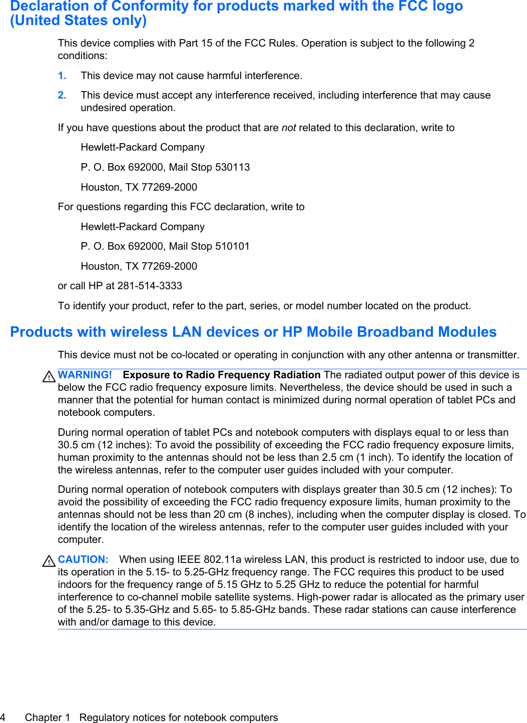 Declaration of Conformity for products marked with the FCC logo(United States only)This device complies with Part 15 of the FCC Rules. Operation is subject to the following 2conditions:1. This device may not cause harmful interference.2. This device must accept any interference received, including interference that may causeundesired operation.If you have questions about the product that are not related to this declaration, write toHewlett-Packard CompanyP. O. Box 692000, Mail Stop 530113Houston, TX 77269-2000For questions regarding this FCC declaration, write toHewlett-Packard CompanyP. O. Box 692000, Mail Stop 510101Houston, TX 77269-2000or call HP at 281-514-3333To identify your product, refer to the part, series, or model number located on the product.Products with wireless LAN devices or HP Mobile Broadband ModulesThis device must not be co-located or operating in conjunction with any other antenna or transmitter.WARNING! Exposure to Radio Frequency Radiation The radiated output power of this device isbelow the FCC radio frequency exposure limits. Nevertheless, the device should be used in such amanner that the potential for human contact is minimized during normal operation of tablet PCs andnotebook computers.During normal operation of tablet PCs and notebook computers with displays equal to or less than30.5 cm (12 inches): To avoid the possibility of exceeding the FCC radio frequency exposure limits,human proximity to the antennas should not be less than 2.5 cm (1 inch). To identify the location ofthe wireless antennas, refer to the computer user guides included with your computer.During normal operation of notebook computers with displays greater than 30.5 cm (12 inches): Toavoid the possibility of exceeding the FCC radio frequency exposure limits, human proximity to theantennas should not be less than 20 cm (8 inches), including when the computer display is closed. Toidentify the location of the wireless antennas, refer to the computer user guides included with yourcomputer.CAUTION: When using IEEE 802.11a wireless LAN, this product is restricted to indoor use, due toits operation in the 5.15- to 5.25-GHz frequency range. The FCC requires this product to be usedindoors for the frequency range of 5.15 GHz to 5.25 GHz to reduce the potential for harmfulinterference to co-channel mobile satellite systems. High-power radar is allocated as the primary userof the 5.25- to 5.35-GHz and 5.65- to 5.85-GHz bands. These radar stations can cause interferencewith and/or damage to this device.4 Chapter 1   Regulatory notices for notebook computers