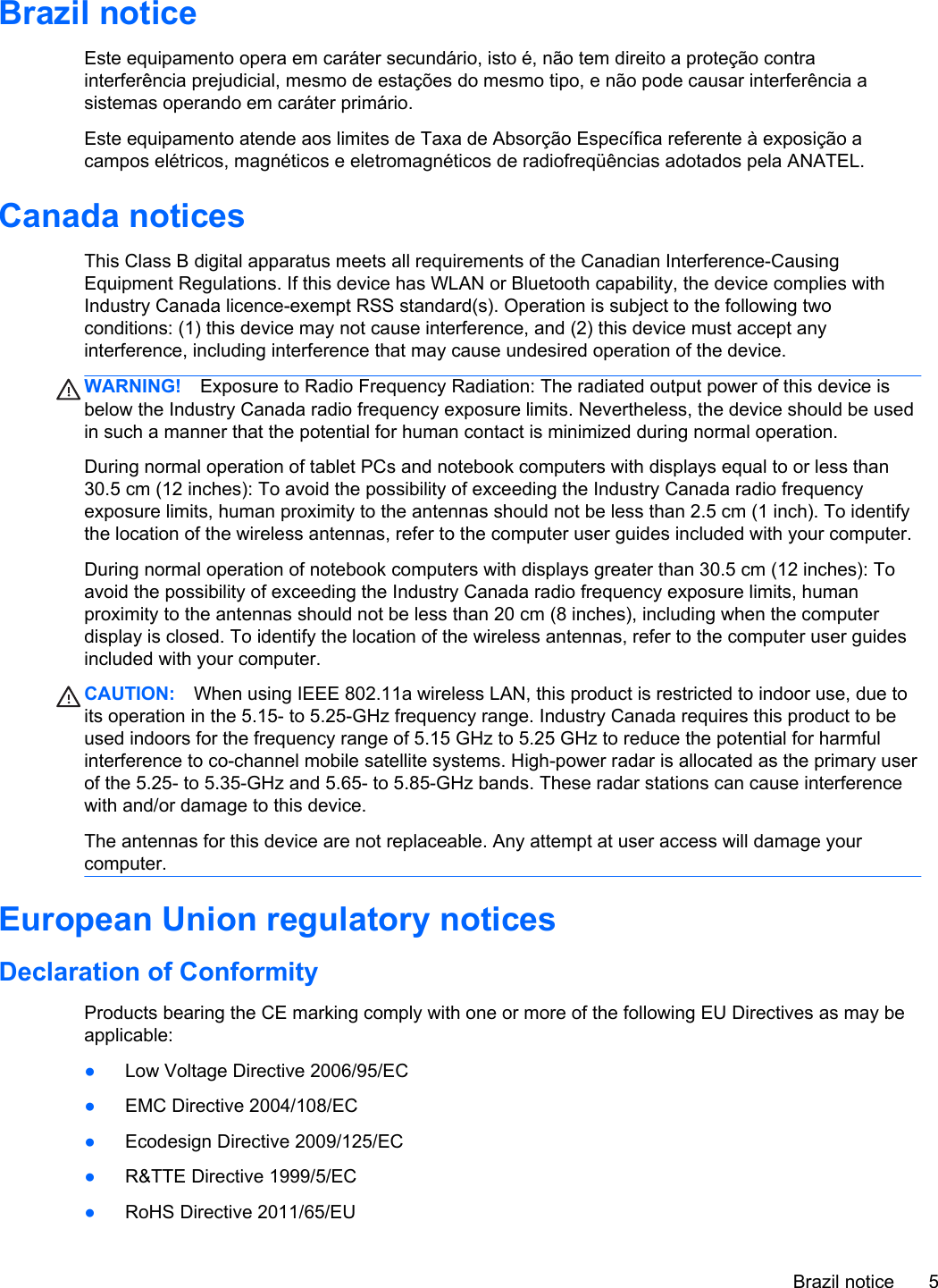 Brazil noticeEste equipamento opera em caráter secundário, isto é, não tem direito a proteção contrainterferência prejudicial, mesmo de estações do mesmo tipo, e não pode causar interferência asistemas operando em caráter primário.Este equipamento atende aos limites de Taxa de Absorção Específica referente à exposição acampos elétricos, magnéticos e eletromagnéticos de radiofreqüências adotados pela ANATEL.Canada noticesThis Class B digital apparatus meets all requirements of the Canadian Interference-CausingEquipment Regulations. If this device has WLAN or Bluetooth capability, the device complies withIndustry Canada licence-exempt RSS standard(s). Operation is subject to the following twoconditions: (1) this device may not cause interference, and (2) this device must accept anyinterference, including interference that may cause undesired operation of the device.WARNING! Exposure to Radio Frequency Radiation: The radiated output power of this device isbelow the Industry Canada radio frequency exposure limits. Nevertheless, the device should be usedin such a manner that the potential for human contact is minimized during normal operation.During normal operation of tablet PCs and notebook computers with displays equal to or less than30.5 cm (12 inches): To avoid the possibility of exceeding the Industry Canada radio frequencyexposure limits, human proximity to the antennas should not be less than 2.5 cm (1 inch). To identifythe location of the wireless antennas, refer to the computer user guides included with your computer.During normal operation of notebook computers with displays greater than 30.5 cm (12 inches): Toavoid the possibility of exceeding the Industry Canada radio frequency exposure limits, humanproximity to the antennas should not be less than 20 cm (8 inches), including when the computerdisplay is closed. To identify the location of the wireless antennas, refer to the computer user guidesincluded with your computer.CAUTION: When using IEEE 802.11a wireless LAN, this product is restricted to indoor use, due toits operation in the 5.15- to 5.25-GHz frequency range. Industry Canada requires this product to beused indoors for the frequency range of 5.15 GHz to 5.25 GHz to reduce the potential for harmfulinterference to co-channel mobile satellite systems. High-power radar is allocated as the primary userof the 5.25- to 5.35-GHz and 5.65- to 5.85-GHz bands. These radar stations can cause interferencewith and/or damage to this device.The antennas for this device are not replaceable. Any attempt at user access will damage yourcomputer.European Union regulatory noticesDeclaration of ConformityProducts bearing the CE marking comply with one or more of the following EU Directives as may beapplicable:●Low Voltage Directive 2006/95/EC●EMC Directive 2004/108/EC●Ecodesign Directive 2009/125/EC●R&amp;TTE Directive 1999/5/EC●RoHS Directive 2011/65/EUBrazil notice 5
