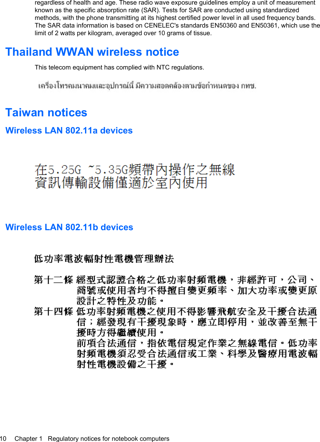 regardless of health and age. These radio wave exposure guidelines employ a unit of measurementknown as the specific absorption rate (SAR). Tests for SAR are conducted using standardizedmethods, with the phone transmitting at its highest certified power level in all used frequency bands.The SAR data information is based on CENELEC&apos;s standards EN50360 and EN50361, which use thelimit of 2 watts per kilogram, averaged over 10 grams of tissue.Thailand WWAN wireless noticeThis telecom equipment has complied with NTC regulations.Taiwan noticesWireless LAN 802.11a devicesWireless LAN 802.11b devices10 Chapter 1   Regulatory notices for notebook computers