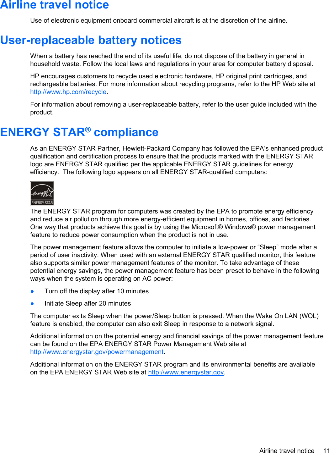 Airline travel noticeUse of electronic equipment onboard commercial aircraft is at the discretion of the airline.User-replaceable battery noticesWhen a battery has reached the end of its useful life, do not dispose of the battery in general inhousehold waste. Follow the local laws and regulations in your area for computer battery disposal.HP encourages customers to recycle used electronic hardware, HP original print cartridges, andrechargeable batteries. For more information about recycling programs, refer to the HP Web site athttp://www.hp.com/recycle.For information about removing a user-replaceable battery, refer to the user guide included with theproduct.ENERGY STAR® complianceAs an ENERGY STAR Partner, Hewlett-Packard Company has followed the EPA’s enhanced productqualification and certification process to ensure that the products marked with the ENERGY STARlogo are ENERGY STAR qualified per the applicable ENERGY STAR guidelines for energyefficiency.  The following logo appears on all ENERGY STAR-qualified computers:The ENERGY STAR program for computers was created by the EPA to promote energy efficiencyand reduce air pollution through more energy-efficient equipment in homes, offices, and factories.One way that products achieve this goal is by using the Microsoft® Windows® power managementfeature to reduce power consumption when the product is not in use.The power management feature allows the computer to initiate a low-power or “Sleep” mode after aperiod of user inactivity. When used with an external ENERGY STAR qualified monitor, this featurealso supports similar power management features of the monitor. To take advantage of thesepotential energy savings, the power management feature has been preset to behave in the followingways when the system is operating on AC power:●Turn off the display after 10 minutes●Initiate Sleep after 20 minutesThe computer exits Sleep when the power/Sleep button is pressed. When the Wake On LAN (WOL)feature is enabled, the computer can also exit Sleep in response to a network signal.Additional information on the potential energy and financial savings of the power management featurecan be found on the EPA ENERGY STAR Power Management Web site athttp://www.energystar.gov/powermanagement.Additional information on the ENERGY STAR program and its environmental benefits are availableon the EPA ENERGY STAR Web site at http://www.energystar.gov.Airline travel notice 11