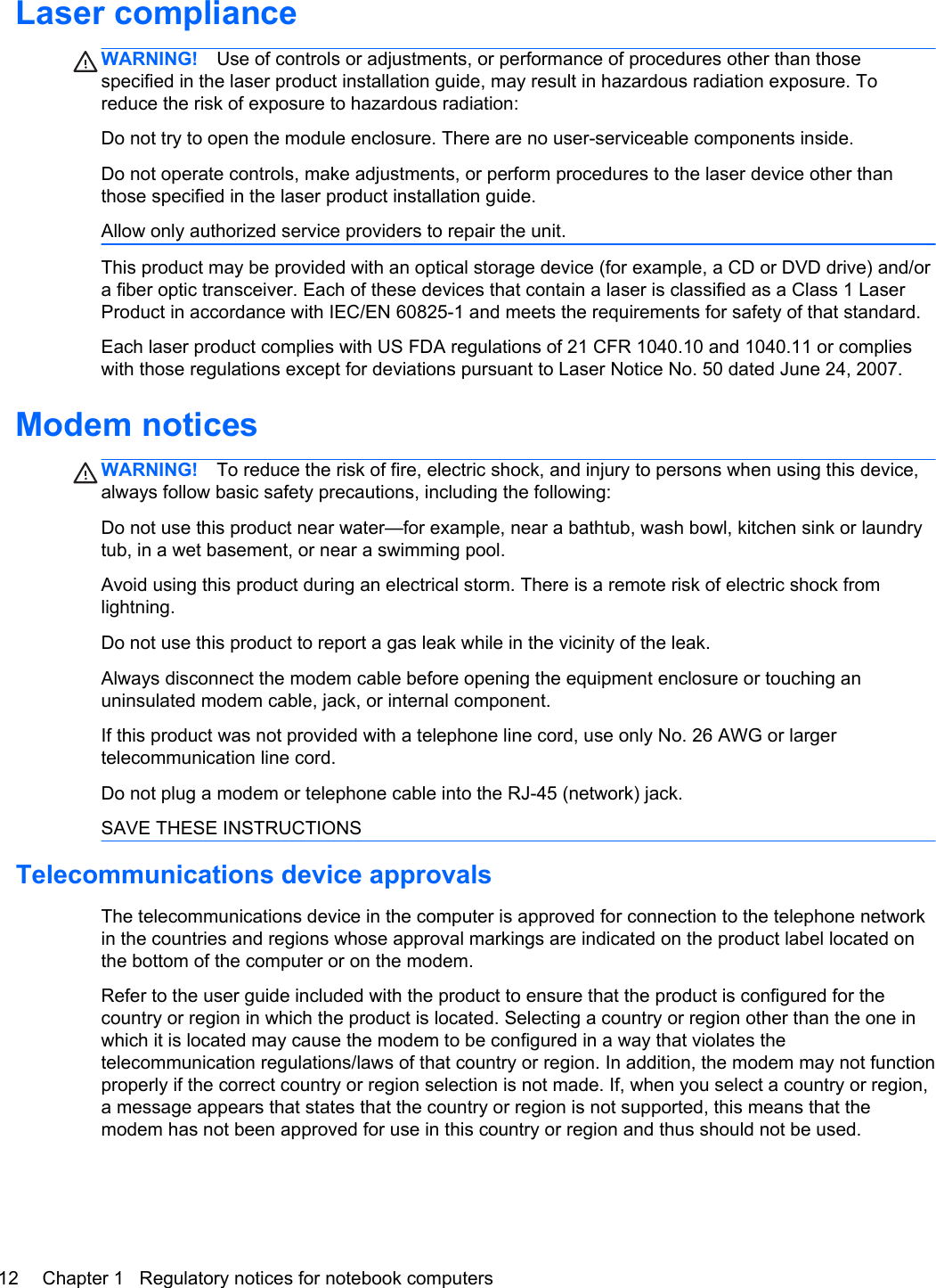 Laser complianceWARNING! Use of controls or adjustments, or performance of procedures other than thosespecified in the laser product installation guide, may result in hazardous radiation exposure. Toreduce the risk of exposure to hazardous radiation:Do not try to open the module enclosure. There are no user-serviceable components inside.Do not operate controls, make adjustments, or perform procedures to the laser device other thanthose specified in the laser product installation guide.Allow only authorized service providers to repair the unit.This product may be provided with an optical storage device (for example, a CD or DVD drive) and/ora fiber optic transceiver. Each of these devices that contain a laser is classified as a Class 1 LaserProduct in accordance with IEC/EN 60825-1 and meets the requirements for safety of that standard. Each laser product complies with US FDA regulations of 21 CFR 1040.10 and 1040.11 or complieswith those regulations except for deviations pursuant to Laser Notice No. 50 dated June 24, 2007.Modem noticesWARNING! To reduce the risk of fire, electric shock, and injury to persons when using this device,always follow basic safety precautions, including the following:Do not use this product near water—for example, near a bathtub, wash bowl, kitchen sink or laundrytub, in a wet basement, or near a swimming pool.Avoid using this product during an electrical storm. There is a remote risk of electric shock fromlightning.Do not use this product to report a gas leak while in the vicinity of the leak.Always disconnect the modem cable before opening the equipment enclosure or touching anuninsulated modem cable, jack, or internal component.If this product was not provided with a telephone line cord, use only No. 26 AWG or largertelecommunication line cord.Do not plug a modem or telephone cable into the RJ-45 (network) jack.SAVE THESE INSTRUCTIONSTelecommunications device approvalsThe telecommunications device in the computer is approved for connection to the telephone networkin the countries and regions whose approval markings are indicated on the product label located onthe bottom of the computer or on the modem.Refer to the user guide included with the product to ensure that the product is configured for thecountry or region in which the product is located. Selecting a country or region other than the one inwhich it is located may cause the modem to be configured in a way that violates thetelecommunication regulations/laws of that country or region. In addition, the modem may not functionproperly if the correct country or region selection is not made. If, when you select a country or region,a message appears that states that the country or region is not supported, this means that themodem has not been approved for use in this country or region and thus should not be used.12 Chapter 1   Regulatory notices for notebook computers