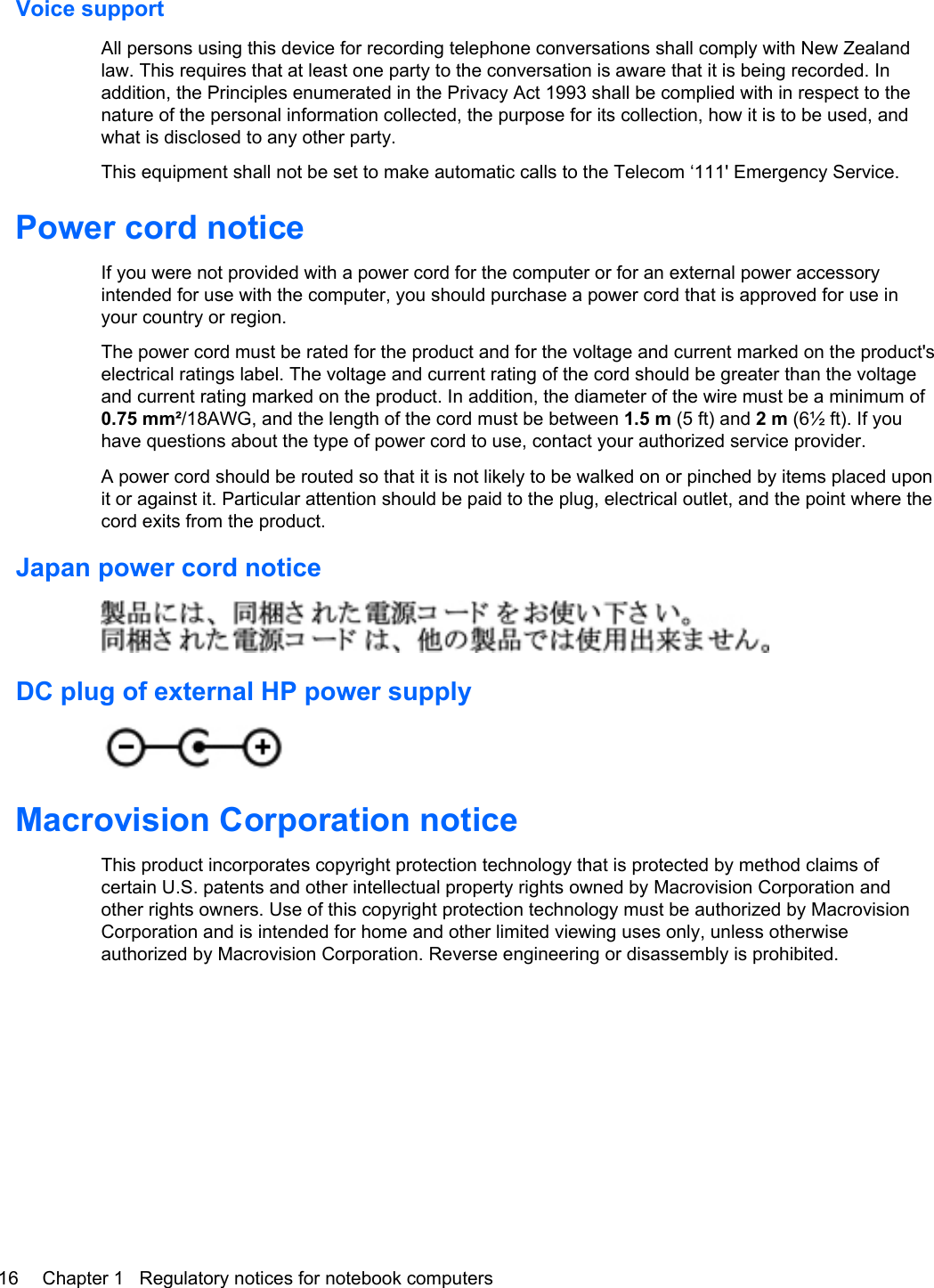 Voice supportAll persons using this device for recording telephone conversations shall comply with New Zealandlaw. This requires that at least one party to the conversation is aware that it is being recorded. Inaddition, the Principles enumerated in the Privacy Act 1993 shall be complied with in respect to thenature of the personal information collected, the purpose for its collection, how it is to be used, andwhat is disclosed to any other party.This equipment shall not be set to make automatic calls to the Telecom ‘111&apos; Emergency Service.Power cord noticeIf you were not provided with a power cord for the computer or for an external power accessoryintended for use with the computer, you should purchase a power cord that is approved for use inyour country or region.The power cord must be rated for the product and for the voltage and current marked on the product&apos;selectrical ratings label. The voltage and current rating of the cord should be greater than the voltageand current rating marked on the product. In addition, the diameter of the wire must be a minimum of0.75 mm²/18AWG, and the length of the cord must be between 1.5 m (5 ft) and 2 m (6½ ft). If youhave questions about the type of power cord to use, contact your authorized service provider.A power cord should be routed so that it is not likely to be walked on or pinched by items placed uponit or against it. Particular attention should be paid to the plug, electrical outlet, and the point where thecord exits from the product.Japan power cord noticeDC plug of external HP power supplyMacrovision Corporation noticeThis product incorporates copyright protection technology that is protected by method claims ofcertain U.S. patents and other intellectual property rights owned by Macrovision Corporation andother rights owners. Use of this copyright protection technology must be authorized by MacrovisionCorporation and is intended for home and other limited viewing uses only, unless otherwiseauthorized by Macrovision Corporation. Reverse engineering or disassembly is prohibited.16 Chapter 1   Regulatory notices for notebook computers