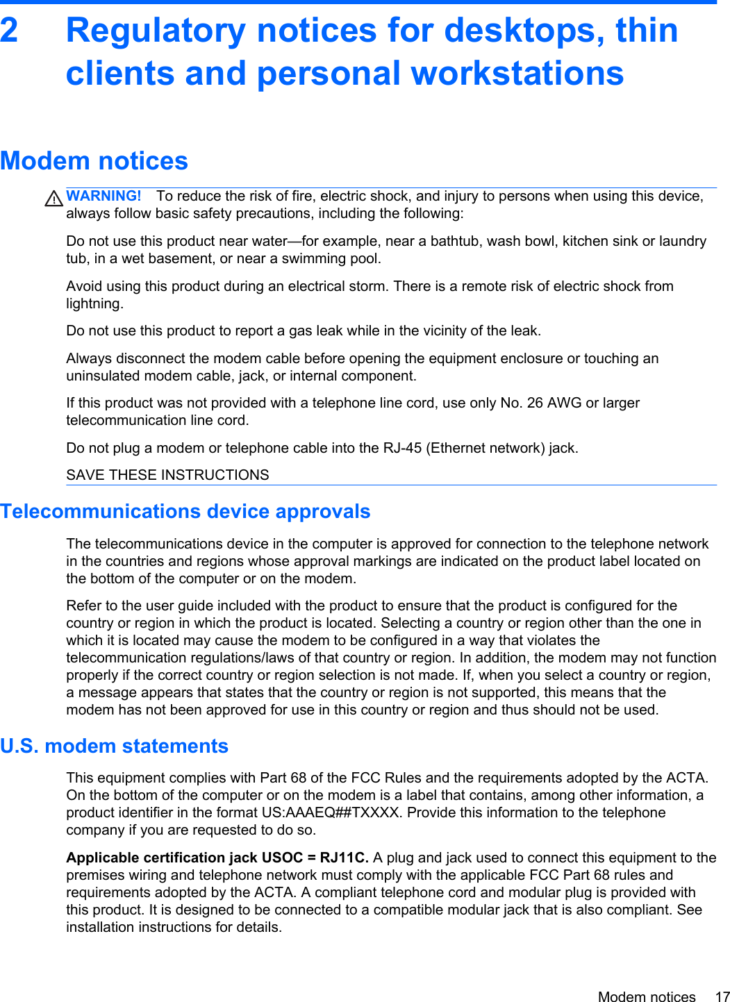 2 Regulatory notices for desktops, thinclients and personal workstationsModem noticesWARNING! To reduce the risk of fire, electric shock, and injury to persons when using this device,always follow basic safety precautions, including the following:Do not use this product near water—for example, near a bathtub, wash bowl, kitchen sink or laundrytub, in a wet basement, or near a swimming pool.Avoid using this product during an electrical storm. There is a remote risk of electric shock fromlightning.Do not use this product to report a gas leak while in the vicinity of the leak.Always disconnect the modem cable before opening the equipment enclosure or touching anuninsulated modem cable, jack, or internal component.If this product was not provided with a telephone line cord, use only No. 26 AWG or largertelecommunication line cord.Do not plug a modem or telephone cable into the RJ-45 (Ethernet network) jack.SAVE THESE INSTRUCTIONSTelecommunications device approvalsThe telecommunications device in the computer is approved for connection to the telephone networkin the countries and regions whose approval markings are indicated on the product label located onthe bottom of the computer or on the modem.Refer to the user guide included with the product to ensure that the product is configured for thecountry or region in which the product is located. Selecting a country or region other than the one inwhich it is located may cause the modem to be configured in a way that violates thetelecommunication regulations/laws of that country or region. In addition, the modem may not functionproperly if the correct country or region selection is not made. If, when you select a country or region,a message appears that states that the country or region is not supported, this means that themodem has not been approved for use in this country or region and thus should not be used.U.S. modem statementsThis equipment complies with Part 68 of the FCC Rules and the requirements adopted by the ACTA.On the bottom of the computer or on the modem is a label that contains, among other information, aproduct identifier in the format US:AAAEQ##TXXXX. Provide this information to the telephonecompany if you are requested to do so.Applicable certification jack USOC = RJ11C. A plug and jack used to connect this equipment to thepremises wiring and telephone network must comply with the applicable FCC Part 68 rules andrequirements adopted by the ACTA. A compliant telephone cord and modular plug is provided withthis product. It is designed to be connected to a compatible modular jack that is also compliant. Seeinstallation instructions for details.Modem notices 17