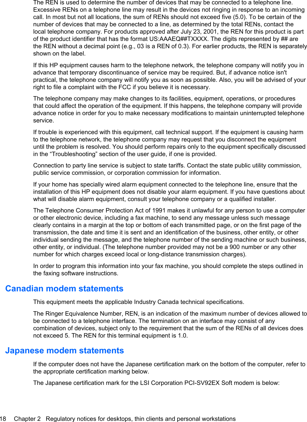 The REN is used to determine the number of devices that may be connected to a telephone line.Excessive RENs on a telephone line may result in the devices not ringing in response to an incomingcall. In most but not all locations, the sum of RENs should not exceed five (5.0). To be certain of thenumber of devices that may be connected to a line, as determined by the total RENs, contact thelocal telephone company. For products approved after July 23, 2001, the REN for this product is partof the product identifier that has the format US:AAAEQ##TXXXX. The digits represented by ## arethe REN without a decimal point (e.g., 03 is a REN of 0.3). For earlier products, the REN is separatelyshown on the label.If this HP equipment causes harm to the telephone network, the telephone company will notify you inadvance that temporary discontinuance of service may be required. But, if advance notice isn&apos;tpractical, the telephone company will notify you as soon as possible. Also, you will be advised of yourright to file a complaint with the FCC if you believe it is necessary.The telephone company may make changes to its facilities, equipment, operations, or proceduresthat could affect the operation of the equipment. If this happens, the telephone company will provideadvance notice in order for you to make necessary modifications to maintain uninterrupted telephoneservice.If trouble is experienced with this equipment, call technical support. If the equipment is causing harmto the telephone network, the telephone company may request that you disconnect the equipmentuntil the problem is resolved. You should perform repairs only to the equipment specifically discussedin the “Troubleshooting” section of the user guide, if one is provided.Connection to party line service is subject to state tariffs. Contact the state public utility commission,public service commission, or corporation commission for information.If your home has specially wired alarm equipment connected to the telephone line, ensure that theinstallation of this HP equipment does not disable your alarm equipment. If you have questions aboutwhat will disable alarm equipment, consult your telephone company or a qualified installer.The Telephone Consumer Protection Act of 1991 makes it unlawful for any person to use a computeror other electronic device, including a fax machine, to send any message unless such messageclearly contains in a margin at the top or bottom of each transmitted page, or on the first page of thetransmission, the date and time it is sent and an identification of the business, other entity, or otherindividual sending the message, and the telephone number of the sending machine or such business,other entity, or individual. (The telephone number provided may not be a 900 number or any othernumber for which charges exceed local or long-distance transmission charges).In order to program this information into your fax machine, you should complete the steps outlined inthe faxing software instructions.Canadian modem statementsThis equipment meets the applicable Industry Canada technical specifications.The Ringer Equivalence Number, REN, is an indication of the maximum number of devices allowed tobe connected to a telephone interface. The termination on an interface may consist of anycombination of devices, subject only to the requirement that the sum of the RENs of all devices doesnot exceed 5. The REN for this terminal equipment is 1.0.Japanese modem statementsIf the computer does not have the Japanese certification mark on the bottom of the computer, refer tothe appropriate certification marking below.The Japanese certification mark for the LSI Corporation PCI-SV92EX Soft modem is below:18 Chapter 2   Regulatory notices for desktops, thin clients and personal workstations