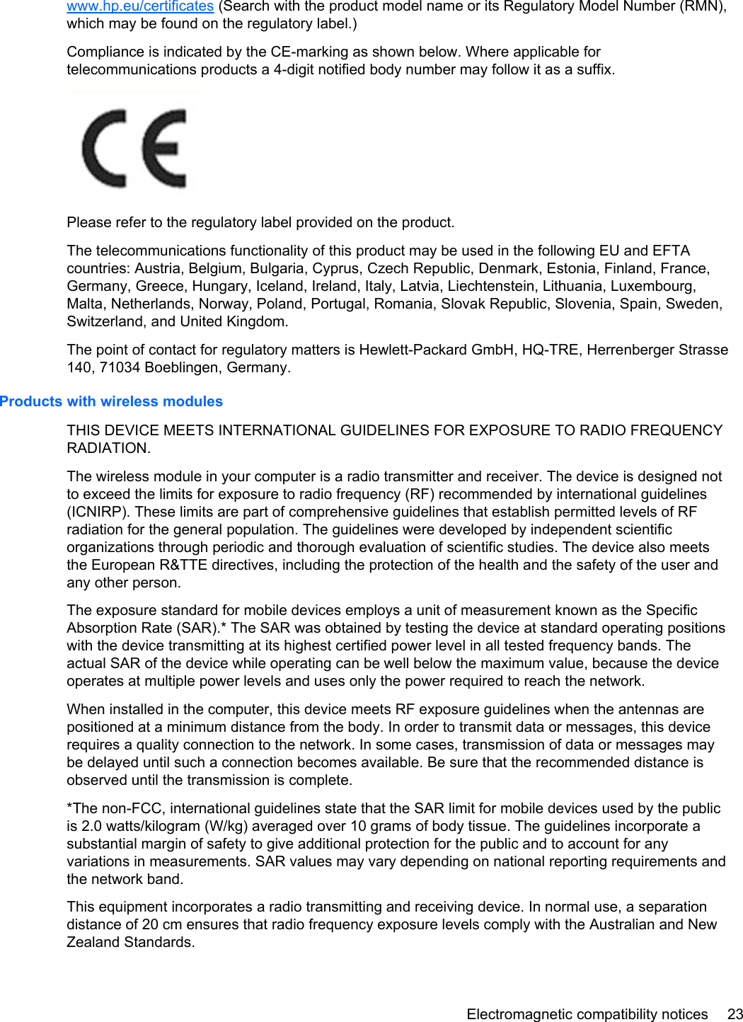 www.hp.eu/certificates (Search with the product model name or its Regulatory Model Number (RMN),which may be found on the regulatory label.)Compliance is indicated by the CE-marking as shown below. Where applicable fortelecommunications products a 4-digit notified body number may follow it as a suffix.Please refer to the regulatory label provided on the product.The telecommunications functionality of this product may be used in the following EU and EFTAcountries: Austria, Belgium, Bulgaria, Cyprus, Czech Republic, Denmark, Estonia, Finland, France,Germany, Greece, Hungary, Iceland, Ireland, Italy, Latvia, Liechtenstein, Lithuania, Luxembourg,Malta, Netherlands, Norway, Poland, Portugal, Romania, Slovak Republic, Slovenia, Spain, Sweden,Switzerland, and United Kingdom.The point of contact for regulatory matters is Hewlett-Packard GmbH, HQ-TRE, Herrenberger Strasse140, 71034 Boeblingen, Germany.Products with wireless modulesTHIS DEVICE MEETS INTERNATIONAL GUIDELINES FOR EXPOSURE TO RADIO FREQUENCYRADIATION.The wireless module in your computer is a radio transmitter and receiver. The device is designed notto exceed the limits for exposure to radio frequency (RF) recommended by international guidelines(ICNIRP). These limits are part of comprehensive guidelines that establish permitted levels of RFradiation for the general population. The guidelines were developed by independent scientificorganizations through periodic and thorough evaluation of scientific studies. The device also meetsthe European R&amp;TTE directives, including the protection of the health and the safety of the user andany other person.The exposure standard for mobile devices employs a unit of measurement known as the SpecificAbsorption Rate (SAR).* The SAR was obtained by testing the device at standard operating positionswith the device transmitting at its highest certified power level in all tested frequency bands. Theactual SAR of the device while operating can be well below the maximum value, because the deviceoperates at multiple power levels and uses only the power required to reach the network.When installed in the computer, this device meets RF exposure guidelines when the antennas arepositioned at a minimum distance from the body. In order to transmit data or messages, this devicerequires a quality connection to the network. In some cases, transmission of data or messages maybe delayed until such a connection becomes available. Be sure that the recommended distance isobserved until the transmission is complete.*The non-FCC, international guidelines state that the SAR limit for mobile devices used by the publicis 2.0 watts/kilogram (W/kg) averaged over 10 grams of body tissue. The guidelines incorporate asubstantial margin of safety to give additional protection for the public and to account for anyvariations in measurements. SAR values may vary depending on national reporting requirements andthe network band.This equipment incorporates a radio transmitting and receiving device. In normal use, a separationdistance of 20 cm ensures that radio frequency exposure levels comply with the Australian and NewZealand Standards.Electromagnetic compatibility notices 23