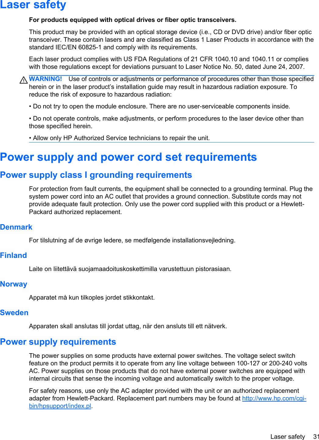 Laser safetyFor products equipped with optical drives or fiber optic transceivers.This product may be provided with an optical storage device (i.e., CD or DVD drive) and/or fiber optictransceiver. These contain lasers and are classified as Class 1 Laser Products in accordance with thestandard IEC/EN 60825-1 and comply with its requirements.Each laser product complies with US FDA Regulations of 21 CFR 1040.10 and 1040.11 or complieswith those regulations except for deviations pursuant to Laser Notice No. 50, dated June 24, 2007.WARNING! Use of controls or adjustments or performance of procedures other than those specifiedherein or in the laser product’s installation guide may result in hazardous radiation exposure. Toreduce the risk of exposure to hazardous radiation:• Do not try to open the module enclosure. There are no user-serviceable components inside.• Do not operate controls, make adjustments, or perform procedures to the laser device other thanthose specified herein.• Allow only HP Authorized Service technicians to repair the unit.Power supply and power cord set requirementsPower supply class I grounding requirementsFor protection from fault currents, the equipment shall be connected to a grounding terminal. Plug thesystem power cord into an AC outlet that provides a ground connection. Substitute cords may notprovide adequate fault protection. Only use the power cord supplied with this product or a Hewlett-Packard authorized replacement.DenmarkFor tilslutning af de øvrige ledere, se medfølgende installationsvejledning.FinlandLaite on liitettävä suojamaadoituskoskettimilla varustettuun pistorasiaan.NorwayApparatet må kun tilkoples jordet stikkontakt.SwedenApparaten skall anslutas till jordat uttag, när den ansluts till ett nätverk.Power supply requirementsThe power supplies on some products have external power switches. The voltage select switchfeature on the product permits it to operate from any line voltage between 100-127 or 200-240 voltsAC. Power supplies on those products that do not have external power switches are equipped withinternal circuits that sense the incoming voltage and automatically switch to the proper voltage.For safety reasons, use only the AC adapter provided with the unit or an authorized replacementadapter from Hewlett-Packard. Replacement part numbers may be found at http://www.hp.com/cgi-bin/hpsupport/index.pl.Laser safety 31