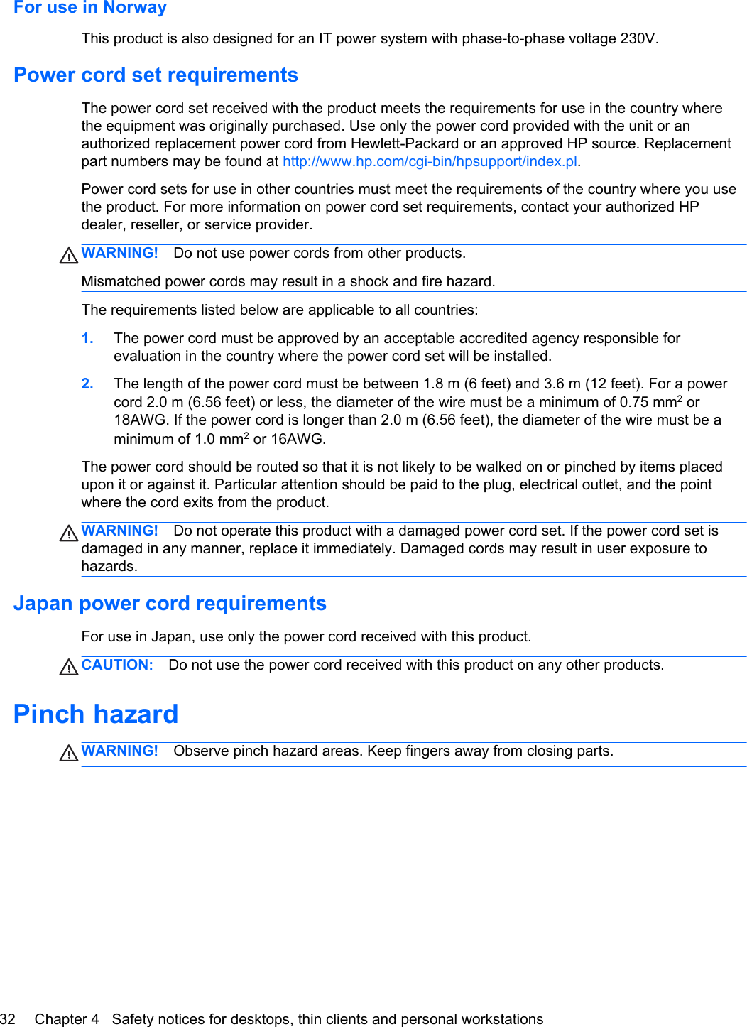 For use in NorwayThis product is also designed for an IT power system with phase-to-phase voltage 230V.Power cord set requirementsThe power cord set received with the product meets the requirements for use in the country wherethe equipment was originally purchased. Use only the power cord provided with the unit or anauthorized replacement power cord from Hewlett-Packard or an approved HP source. Replacementpart numbers may be found at http://www.hp.com/cgi-bin/hpsupport/index.pl.Power cord sets for use in other countries must meet the requirements of the country where you usethe product. For more information on power cord set requirements, contact your authorized HPdealer, reseller, or service provider.WARNING! Do not use power cords from other products.Mismatched power cords may result in a shock and fire hazard.The requirements listed below are applicable to all countries:1. The power cord must be approved by an acceptable accredited agency responsible forevaluation in the country where the power cord set will be installed.2. The length of the power cord must be between 1.8 m (6 feet) and 3.6 m (12 feet). For a powercord 2.0 m (6.56 feet) or less, the diameter of the wire must be a minimum of 0.75 mm2 or18AWG. If the power cord is longer than 2.0 m (6.56 feet), the diameter of the wire must be aminimum of 1.0 mm2 or 16AWG.The power cord should be routed so that it is not likely to be walked on or pinched by items placedupon it or against it. Particular attention should be paid to the plug, electrical outlet, and the pointwhere the cord exits from the product.WARNING! Do not operate this product with a damaged power cord set. If the power cord set isdamaged in any manner, replace it immediately. Damaged cords may result in user exposure tohazards.Japan power cord requirementsFor use in Japan, use only the power cord received with this product.CAUTION: Do not use the power cord received with this product on any other products.Pinch hazardWARNING! Observe pinch hazard areas. Keep fingers away from closing parts.32 Chapter 4   Safety notices for desktops, thin clients and personal workstations