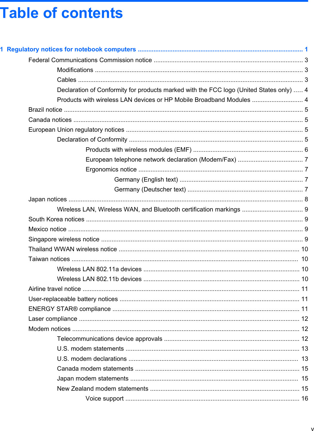 Table of contents1  Regulatory notices for notebook computers ............................................................................................... 1Federal Communications Commission notice ...................................................................................... 3Modifications ........................................................................................................................ 3Cables .................................................................................................................................. 3Declaration of Conformity for products marked with the FCC logo (United States only) ..... 4Products with wireless LAN devices or HP Mobile Broadband Modules ............................. 4Brazil notice .......................................................................................................................................... 5Canada notices .................................................................................................................................... 5European Union regulatory notices ...................................................................................................... 5Declaration of Conformity .................................................................................................... 5Products with wireless modules (EMF) ............................................................... 6European telephone network declaration (Modem/Fax) ..................................... 7Ergonomics notice ............................................................................................... 7Germany (English text) ....................................................................... 7Germany (Deutscher text) .................................................................. 7Japan notices ....................................................................................................................................... 8Wireless LAN, Wireless WAN, and Bluetooth certification markings ................................... 9South Korea notices ............................................................................................................................. 9Mexico notice ....................................................................................................................................... 9Singapore wireless notice .................................................................................................................... 9Thailand WWAN wireless notice ........................................................................................................ 10Taiwan notices ...................................................................................................................................  10Wireless LAN 802.11a devices .......................................................................................... 10Wireless LAN 802.11b devices .......................................................................................... 10Airline travel notice ............................................................................................................................. 11User-replaceable battery notices ........................................................................................................ 11ENERGY STAR® compliance ............................................................................................................ 11Laser compliance ............................................................................................................................... 12Modem notices ................................................................................................................................... 12Telecommunications device approvals .............................................................................. 12U.S. modem statements .................................................................................................... 13U.S. modem declarations ..................................................................................................  13Canada modem statements ............................................................................................... 15Japan modem statements .................................................................................................  15New Zealand modem statements ...................................................................................... 15Voice support .................................................................................................... 16v