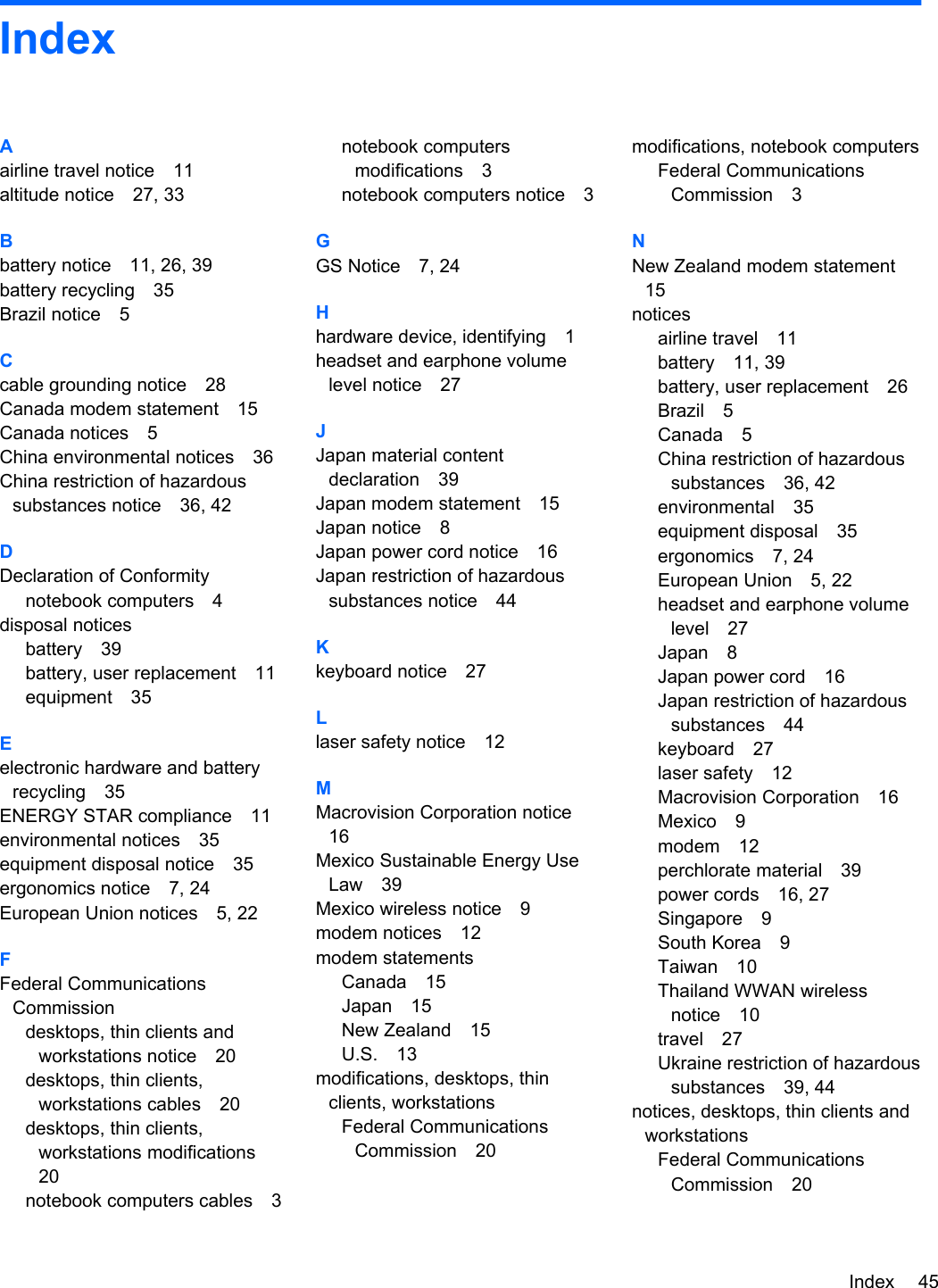 IndexAairline travel notice 11altitude notice 27, 33Bbattery notice 11, 26, 39battery recycling 35Brazil notice 5Ccable grounding notice 28Canada modem statement 15Canada notices 5China environmental notices 36China restriction of hazardoussubstances notice 36, 42DDeclaration of Conformitynotebook computers 4disposal noticesbattery 39battery, user replacement 11equipment 35Eelectronic hardware and batteryrecycling 35ENERGY STAR compliance 11environmental notices 35equipment disposal notice 35ergonomics notice 7, 24European Union notices 5, 22FFederal CommunicationsCommissiondesktops, thin clients andworkstations notice 20desktops, thin clients,workstations cables 20desktops, thin clients,workstations modifications20notebook computers cables 3notebook computersmodifications 3notebook computers notice 3GGS Notice 7, 24Hhardware device, identifying 1headset and earphone volumelevel notice 27JJapan material contentdeclaration 39Japan modem statement 15Japan notice 8Japan power cord notice 16Japan restriction of hazardoussubstances notice 44Kkeyboard notice 27Llaser safety notice 12MMacrovision Corporation notice16Mexico Sustainable Energy UseLaw 39Mexico wireless notice 9modem notices 12modem statementsCanada 15Japan 15New Zealand 15U.S. 13modifications, desktops, thinclients, workstationsFederal CommunicationsCommission 20modifications, notebook computersFederal CommunicationsCommission 3NNew Zealand modem statement15noticesairline travel 11battery 11, 39battery, user replacement 26Brazil 5Canada 5China restriction of hazardoussubstances 36, 42environmental 35equipment disposal 35ergonomics 7, 24European Union 5, 22headset and earphone volumelevel 27Japan 8Japan power cord 16Japan restriction of hazardoussubstances 44keyboard 27laser safety 12Macrovision Corporation 16Mexico 9modem 12perchlorate material 39power cords 16, 27Singapore 9South Korea 9Taiwan 10Thailand WWAN wirelessnotice 10travel 27Ukraine restriction of hazardoussubstances 39, 44notices, desktops, thin clients andworkstationsFederal CommunicationsCommission 20Index 45