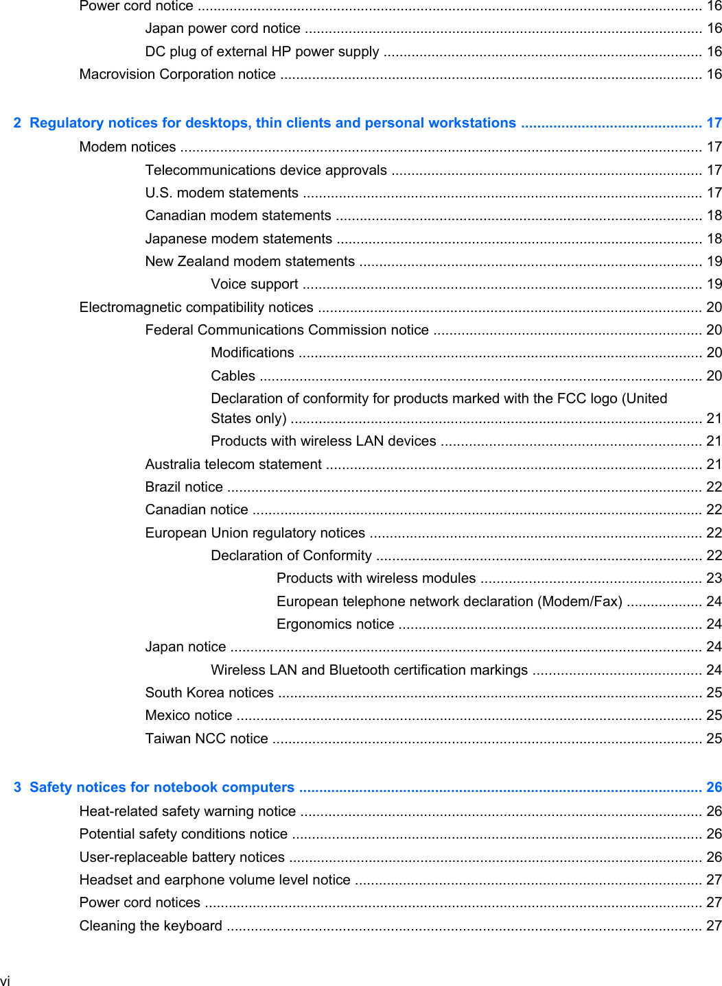 Power cord notice ............................................................................................................................... 16Japan power cord notice .................................................................................................... 16DC plug of external HP power supply ................................................................................ 16Macrovision Corporation notice .......................................................................................................... 162  Regulatory notices for desktops, thin clients and personal workstations ............................................. 17Modem notices ................................................................................................................................... 17Telecommunications device approvals .............................................................................. 17U.S. modem statements .................................................................................................... 17Canadian modem statements ............................................................................................ 18Japanese modem statements ............................................................................................ 18New Zealand modem statements ...................................................................................... 19Voice support .................................................................................................... 19Electromagnetic compatibility notices ................................................................................................ 20Federal Communications Commission notice ................................................................... 20Modifications ..................................................................................................... 20Cables ............................................................................................................... 20Declaration of conformity for products marked with the FCC logo (UnitedStates only) ....................................................................................................... 21Products with wireless LAN devices ................................................................. 21Australia telecom statement .............................................................................................. 21Brazil notice ....................................................................................................................... 22Canadian notice ................................................................................................................. 22European Union regulatory notices ................................................................................... 22Declaration of Conformity .................................................................................. 22Products with wireless modules ....................................................... 23European telephone network declaration (Modem/Fax) ................... 24Ergonomics notice ............................................................................ 24Japan notice ...................................................................................................................... 24Wireless LAN and Bluetooth certification markings .......................................... 24South Korea notices .......................................................................................................... 25Mexico notice ..................................................................................................................... 25Taiwan NCC notice ............................................................................................................ 253  Safety notices for notebook computers ..................................................................................................... 26Heat-related safety warning notice ..................................................................................................... 26Potential safety conditions notice ....................................................................................................... 26User-replaceable battery notices ........................................................................................................ 26Headset and earphone volume level notice ....................................................................................... 27Power cord notices ............................................................................................................................. 27Cleaning the keyboard ....................................................................................................................... 27vi
