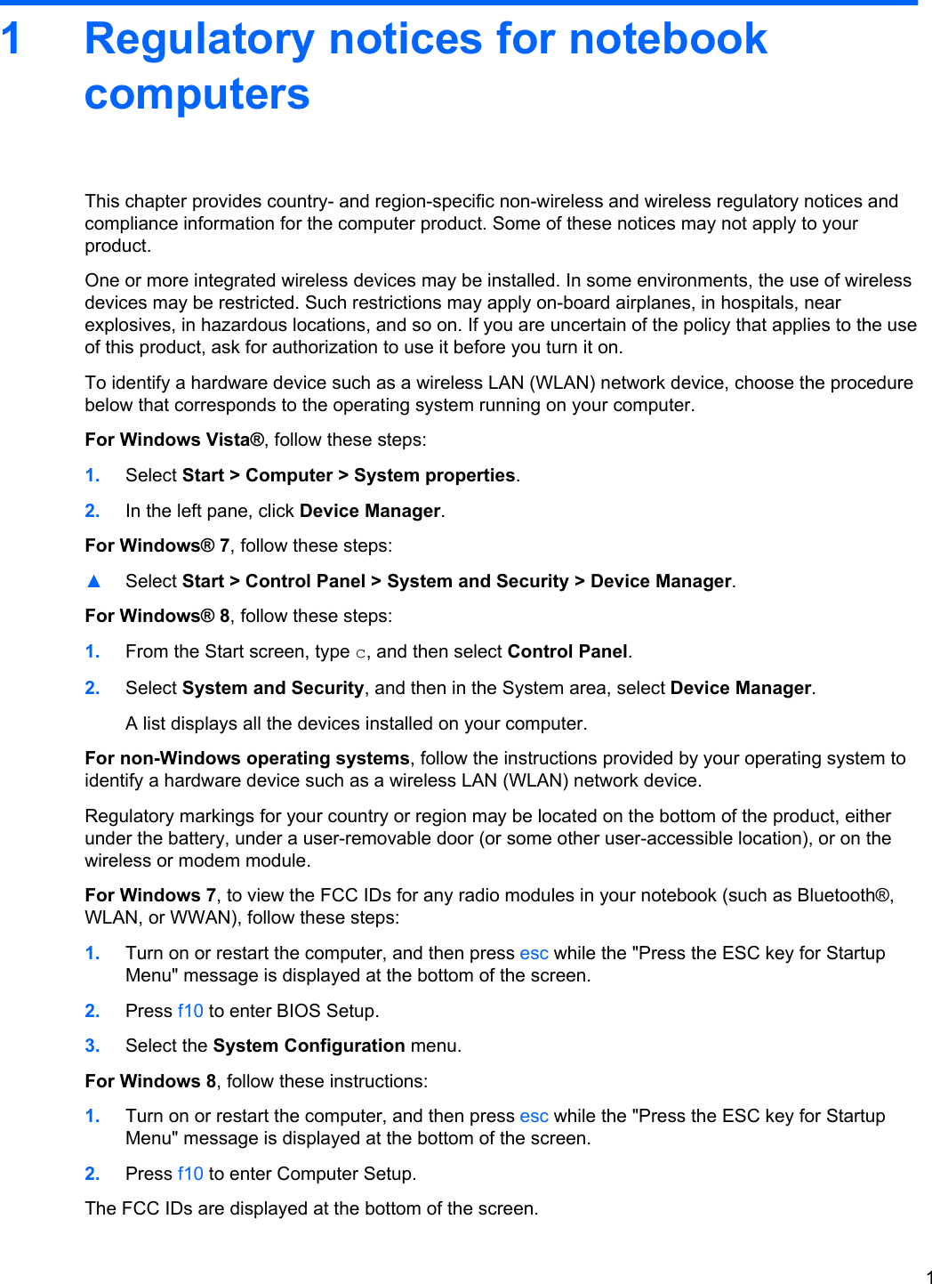 1 Regulatory notices for notebookcomputersThis chapter provides country- and region-specific non-wireless and wireless regulatory notices andcompliance information for the computer product. Some of these notices may not apply to yourproduct.One or more integrated wireless devices may be installed. In some environments, the use of wirelessdevices may be restricted. Such restrictions may apply on-board airplanes, in hospitals, nearexplosives, in hazardous locations, and so on. If you are uncertain of the policy that applies to the useof this product, ask for authorization to use it before you turn it on.To identify a hardware device such as a wireless LAN (WLAN) network device, choose the procedurebelow that corresponds to the operating system running on your computer.For Windows Vista®, follow these steps:1. Select Start &gt; Computer &gt; System properties.2. In the left pane, click Device Manager.For Windows® 7, follow these steps:▲Select Start &gt; Control Panel &gt; System and Security &gt; Device Manager.For Windows® 8, follow these steps:1. From the Start screen, type c, and then select Control Panel.2. Select System and Security, and then in the System area, select Device Manager.A list displays all the devices installed on your computer.For non-Windows operating systems, follow the instructions provided by your operating system toidentify a hardware device such as a wireless LAN (WLAN) network device.Regulatory markings for your country or region may be located on the bottom of the product, eitherunder the battery, under a user-removable door (or some other user-accessible location), or on thewireless or modem module.For Windows 7, to view the FCC IDs for any radio modules in your notebook (such as Bluetooth®,WLAN, or WWAN), follow these steps:1. Turn on or restart the computer, and then press esc while the &quot;Press the ESC key for StartupMenu&quot; message is displayed at the bottom of the screen.2. Press f10 to enter BIOS Setup.3. Select the System Configuration menu.For Windows 8, follow these instructions:1. Turn on or restart the computer, and then press esc while the &quot;Press the ESC key for StartupMenu&quot; message is displayed at the bottom of the screen.2. Press f10 to enter Computer Setup.The FCC IDs are displayed at the bottom of the screen.1