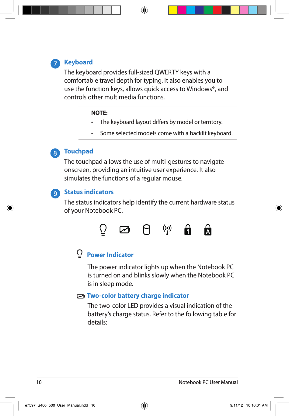 10Notebook PC User ManualKeyboardThe keyboard provides full-sized QWERTY keys with a comfortable travel depth for typing. It also enables you to use the function keys, allows quick access to Windows®, and controls other multimedia functions.NOTE: •   The keyboard layout diers by model or territory.•   Some selected models come with a backlit keyboard.TouchpadThe touchpad allows the use of multi-gestures to navigate onscreen, providing an intuitive user experience. It also simulates the functions of a regular mouse.Status indicators The status indicators help identify the current hardware status of your Notebook PC.    Power Indicator  The power indicator lights up when the Notebook PC is turned on and blinks slowly when the Notebook PC is in sleep mode.   Two-color battery charge indicator   The two-color LED provides a visual indication of the battery’s charge status. Refer to the following table for details:e7597_S400_500_User_Manual.indd   10 9/11/12   10:16:31 AM