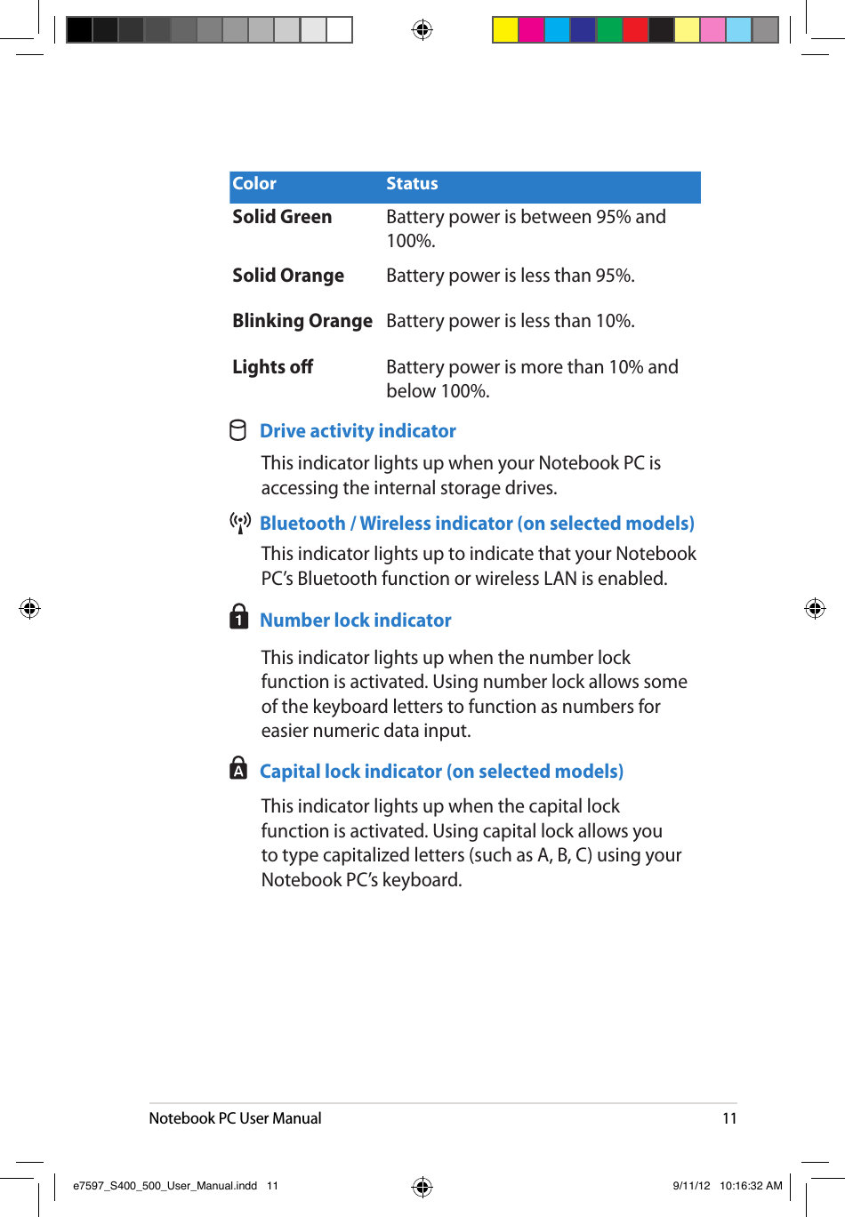 Notebook PC User Manual11Color StatusSolid Green Battery power is between 95% and 100%.Solid Orange Battery power is less than 95%.Blinking Orange Battery power is less than 10%.Lights o Battery power is more than 10% and below 100%.   Drive activity indicator  This indicator lights up when your Notebook PC is accessing the internal storage drives.  Bluetooth / Wireless indicator (on selected models)  This indicator lights up to indicate that your Notebook PC’s Bluetooth function or wireless LAN is enabled.   Number lock indicator  This indicator lights up when the number lock function is activated. Using number lock allows some of the keyboard letters to function as numbers for easier numeric data input.  Capital lock indicator (on selected models)  This indicator lights up when the capital lock function is activated. Using capital lock allows you to type capitalized letters (such as A, B, C) using your Notebook PC’s keyboard. e7597_S400_500_User_Manual.indd   11 9/11/12   10:16:32 AM