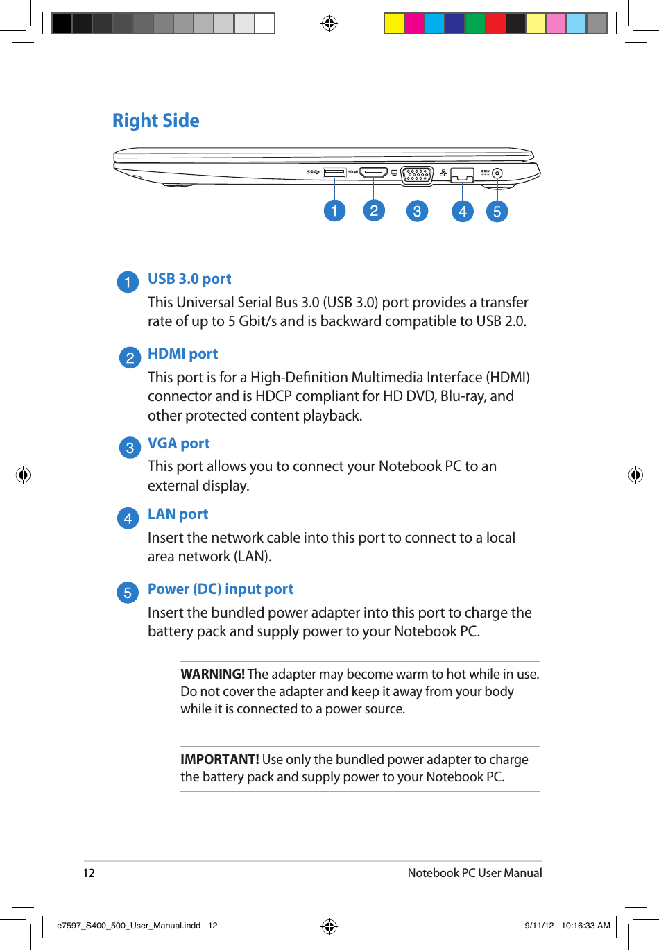 12Notebook PC User ManualRight SideUSB 3.0 portThis Universal Serial Bus 3.0 (USB 3.0) port provides a transfer rate of up to 5 Gbit/s and is backward compatible to USB 2.0.HDMI portThis port is for a High-Denition Multimedia Interface (HDMI) connector and is HDCP compliant for HD DVD, Blu-ray, and other protected content playback.VGA portThis port allows you to connect your Notebook PC to an external display.LAN portInsert the network cable into this port to connect to a local area network (LAN).Power (DC) input portInsert the bundled power adapter into this port to charge the battery pack and supply power to your Notebook PC.WARNING! The adapter may become warm to hot while in use.  Do not cover the adapter and keep it away from your body while it is connected to a power source.IMPORTANT! Use only the bundled power adapter to charge the battery pack and supply power to your Notebook PC.e7597_S400_500_User_Manual.indd   12 9/11/12   10:16:33 AM