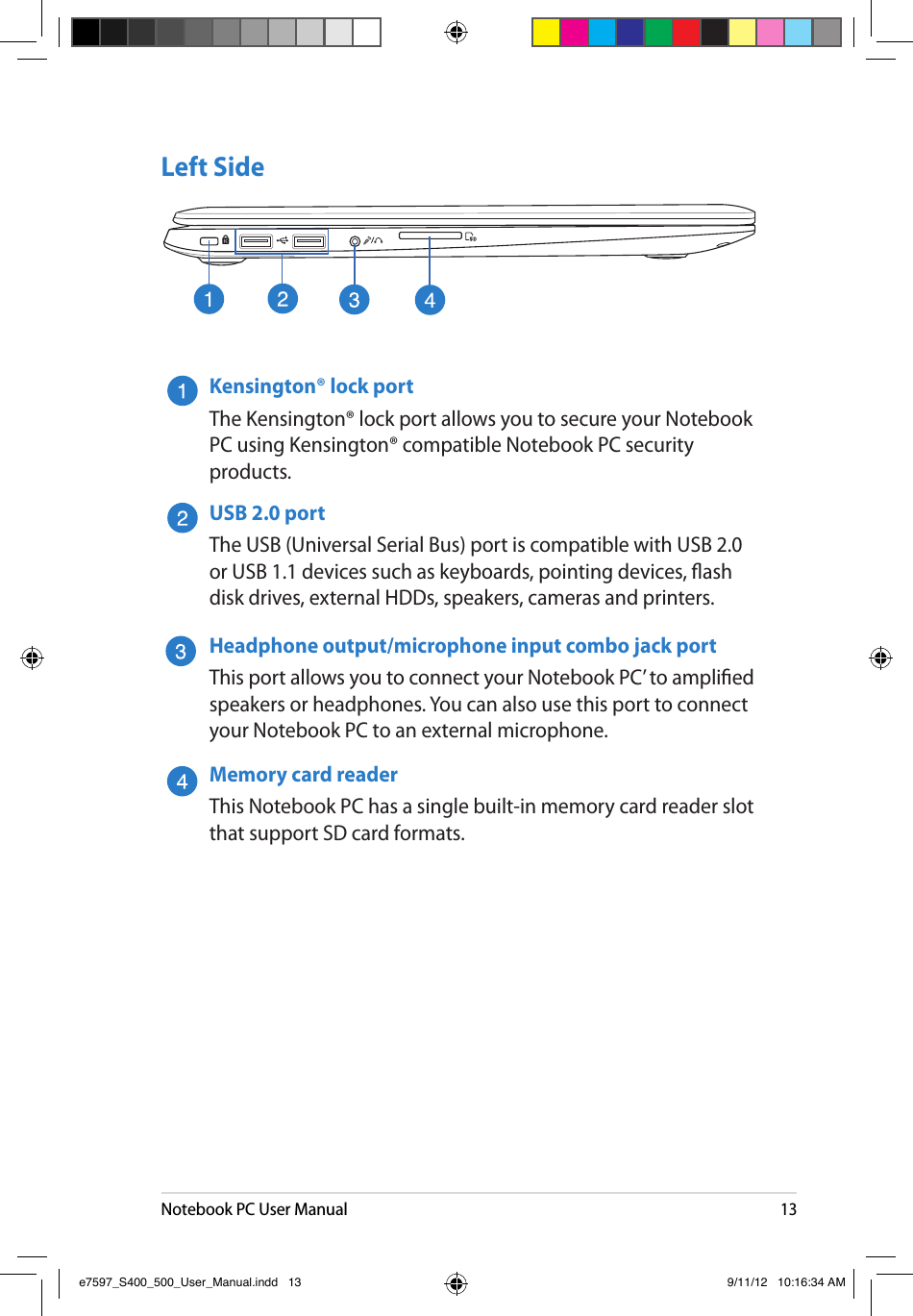 Notebook PC User Manual13Left SideKensington® lock portThe Kensington® lock port allows you to secure your Notebook PC using Kensington® compatible Notebook PC security products.USB 2.0 portThe USB (Universal Serial Bus) port is compatible with USB 2.0 or USB 1.1 devices such as keyboards, pointing devices, ash disk drives, external HDDs, speakers, cameras and printers.Headphone output/microphone input combo jack portThis port allows you to connect your Notebook PC’ to amplied speakers or headphones. You can also use this port to connect your Notebook PC to an external microphone. Memory card reader This Notebook PC has a single built-in memory card reader slot that support SD card formats.e7597_S400_500_User_Manual.indd   13 9/11/12   10:16:34 AM