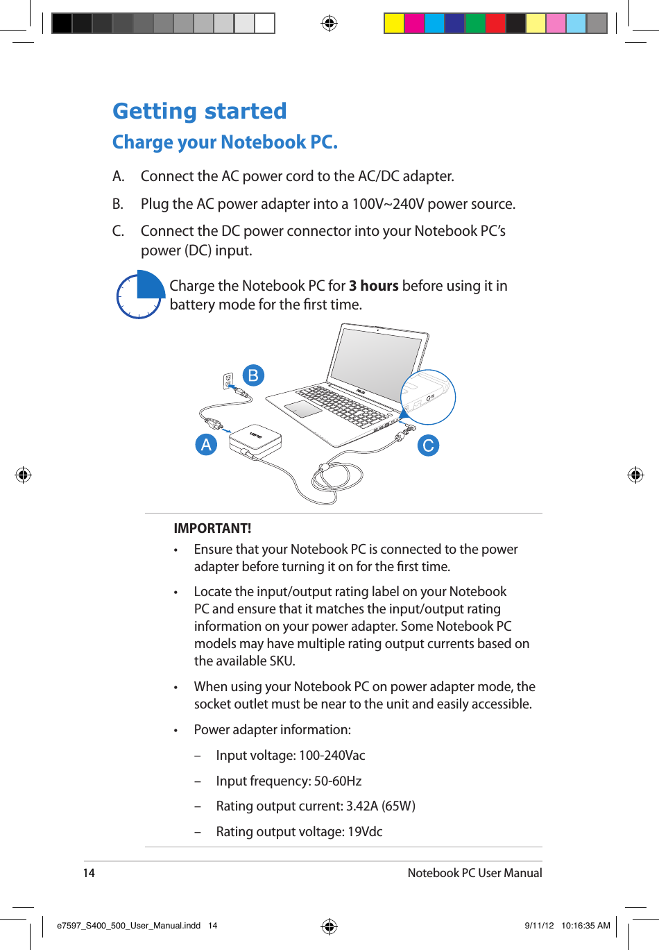 14Notebook PC User ManualGetting startedCharge your Notebook PC.A.  Connect the AC power cord to the AC/DC adapter.B.  Plug the AC power adapter into a 100V~240V power source.C.  Connect the DC power connector into your Notebook PC’s power (DC) input.IMPORTANT! •  Ensure that your Notebook PC is connected to the power adapter before turning it on for the rst time.•  Locate the input/output rating label on your Notebook PC and ensure that it matches the input/output rating information on your power adapter. Some Notebook PC models may have multiple rating output currents based on the available SKU.•  When using your Notebook PC on power adapter mode, the socket outlet must be near to the unit and easily accessible.•  Power adapter information:  –  Input voltage: 100-240Vac   –  Input frequency: 50-60Hz  –  Rating output current: 3.42A (65W)  –  Rating output voltage: 19VdcCharge the Notebook PC for 3 hours before using it in battery mode for the rst time.e7597_S400_500_User_Manual.indd   14 9/11/12   10:16:35 AM