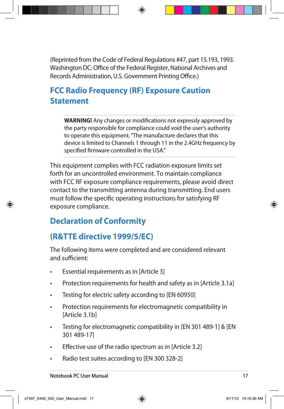 Notebook PC User Manual17(Reprinted from the Code of Federal Regulations #47, part 15.193, 1993. Washington DC: Oce of the Federal Register, National Archives and Records Administration, U.S. Government Printing Oce.)FCC Radio Frequency (RF) Exposure Caution StatementWARNING! Any changes or modications not expressly approved by the party responsible for compliance could void the user’s authority to operate this equipment. “The manufacture declares that this device is limited to Channels 1 through 11 in the 2.4GHz frequency by specied rmware controlled in the USA.”This equipment complies with FCC radiation exposure limits set forth for an uncontrolled environment. To maintain compliance with FCC RF exposure compliance requirements, please avoid direct contact to the transmitting antenna during transmitting. End users must follow the specic operating instructions for satisfying RF exposure compliance. Declaration of Conformity (R&amp;TTE directive 1999/5/EC)The following items were completed and are considered relevant and sucient:•  Essential requirements as in [Article 3]•  Protection requirements for health and safety as in [Article 3.1a]•  Testing for electric safety according to [EN 60950]•  Protection requirements for electromagnetic compatibility in [Article 3.1b]•  Testing for electromagnetic compatibility in [EN 301 489-1] &amp; [EN 301 489-17]•  Eective use of the radio spectrum as in [Article 3.2]•  Radio test suites according to [EN 300 328-2]e7597_S400_500_User_Manual.indd   17 9/11/12   10:16:36 AM