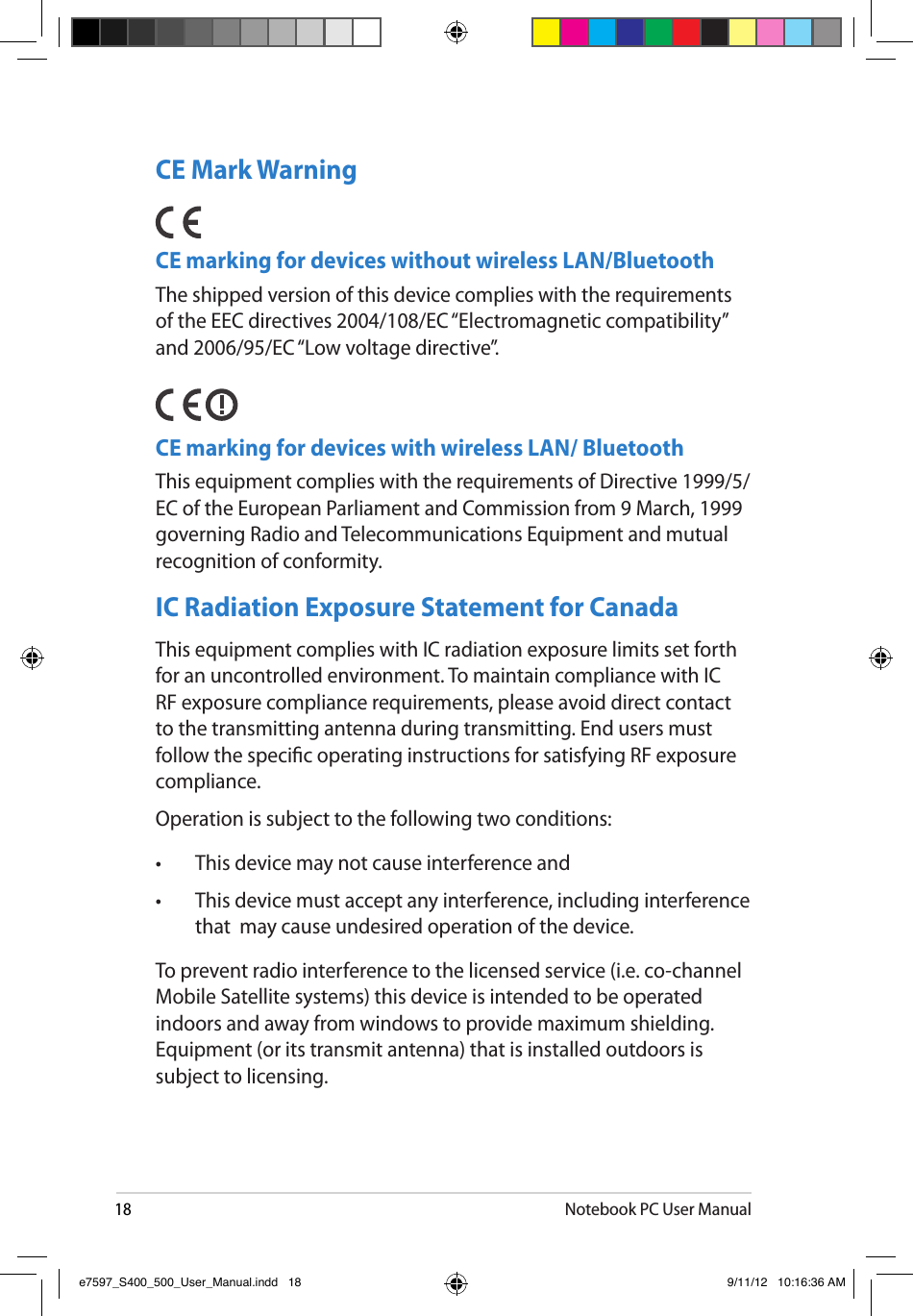 18Notebook PC User ManualCE Mark WarningCE marking for devices without wireless LAN/BluetoothThe shipped version of this device complies with the requirements of the EEC directives 2004/108/EC “Electromagnetic compatibility” and 2006/95/EC “Low voltage directive”.   CE marking for devices with wireless LAN/ BluetoothThis equipment complies with the requirements of Directive 1999/5/EC of the European Parliament and Commission from 9 March, 1999 governing Radio and Telecommunications Equipment and mutual recognition of conformity.IC Radiation Exposure Statement for CanadaThis equipment complies with IC radiation exposure limits set forth for an uncontrolled environment. To maintain compliance with IC RF exposure compliance requirements, please avoid direct contact to the transmitting antenna during transmitting. End users must follow the specic operating instructions for satisfying RF exposure compliance.Operation is subject to the following two conditions: •  This device may not cause interference and •  This device must accept any interference, including interference that  may cause undesired operation of the device.To prevent radio interference to the licensed service (i.e. co-channel Mobile Satellite systems) this device is intended to be operated indoors and away from windows to provide maximum shielding. Equipment (or its transmit antenna) that is installed outdoors is subject to licensing. e7597_S400_500_User_Manual.indd   18 9/11/12   10:16:36 AM