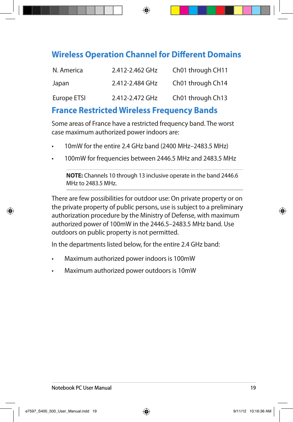 Notebook PC User Manual19Wireless Operation Channel for Dierent DomainsN. America 2.412-2.462 GHz Ch01 through CH11Japan 2.412-2.484 GHz Ch01 through Ch14Europe ETSI 2.412-2.472 GHz Ch01 through Ch13France Restricted Wireless Frequency BandsSome areas of France have a restricted frequency band. The worst case maximum authorized power indoors are: •  10mW for the entire 2.4 GHz band (2400 MHz–2483.5 MHz) •  100mW for frequencies between 2446.5 MHz and 2483.5 MHzNOTE: Channels 10 through 13 inclusive operate in the band 2446.6 MHz to 2483.5 MHz.There are few possibilities for outdoor use: On private property or on the private property of public persons, use is subject to a preliminary authorization procedure by the Ministry of Defense, with maximum authorized power of 100mW in the 2446.5–2483.5 MHz band. Use outdoors on public property is not permitted. In the departments listed below, for the entire 2.4 GHz band: •  Maximum authorized power indoors is 100mW •  Maximum authorized power outdoors is 10mW e7597_S400_500_User_Manual.indd   19 9/11/12   10:16:36 AM