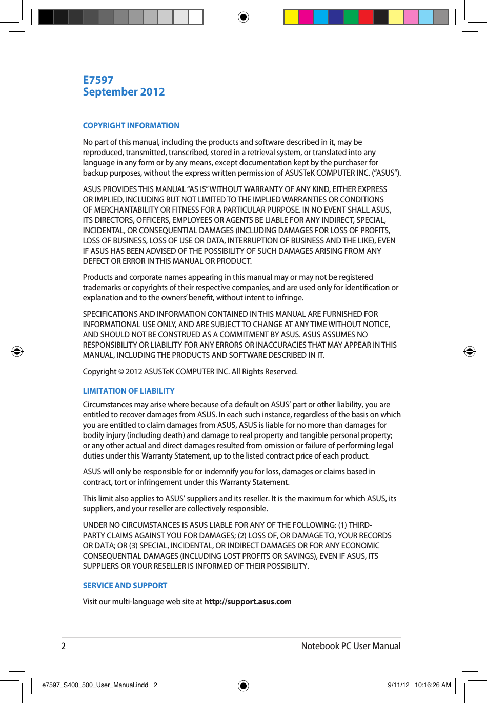 2Notebook PC User ManualCOPYRIGHT INFORMATIONNo part of this manual, including the products and software described in it, may be reproduced, transmitted, transcribed, stored in a retrieval system, or translated into any language in any form or by any means, except documentation kept by the purchaser for backup purposes, without the express written permission of ASUSTeK COMPUTER INC. (“ASUS”).ASUS PROVIDES THIS MANUAL “AS IS” WITHOUT WARRANTY OF ANY KIND, EITHER EXPRESS OR IMPLIED, INCLUDING BUT NOT LIMITED TO THE IMPLIED WARRANTIES OR CONDITIONS OF MERCHANTABILITY OR FITNESS FOR A PARTICULAR PURPOSE. IN NO EVENT SHALL ASUS, ITS DIRECTORS, OFFICERS, EMPLOYEES OR AGENTS BE LIABLE FOR ANY INDIRECT, SPECIAL, INCIDENTAL, OR CONSEQUENTIAL DAMAGES (INCLUDING DAMAGES FOR LOSS OF PROFITS, LOSS OF BUSINESS, LOSS OF USE OR DATA, INTERRUPTION OF BUSINESS AND THE LIKE), EVEN IF ASUS HAS BEEN ADVISED OF THE POSSIBILITY OF SUCH DAMAGES ARISING FROM ANY DEFECT OR ERROR IN THIS MANUAL OR PRODUCT.Products and corporate names appearing in this manual may or may not be registered trademarks or copyrights of their respective companies, and are used only for identication or explanation and to the owners’ benet, without intent to infringe.SPECIFICATIONS AND INFORMATION CONTAINED IN THIS MANUAL ARE FURNISHED FOR INFORMATIONAL USE ONLY, AND ARE SUBJECT TO CHANGE AT ANY TIME WITHOUT NOTICE, AND SHOULD NOT BE CONSTRUED AS A COMMITMENT BY ASUS. ASUS ASSUMES NO RESPONSIBILITY OR LIABILITY FOR ANY ERRORS OR INACCURACIES THAT MAY APPEAR IN THIS MANUAL, INCLUDING THE PRODUCTS AND SOFTWARE DESCRIBED IN IT.Copyright © 2012 ASUSTeK COMPUTER INC. All Rights Reserved.LIMITATION OF LIABILITYCircumstances may arise where because of a default on ASUS’ part or other liability, you are entitled to recover damages from ASUS. In each such instance, regardless of the basis on which you are entitled to claim damages from ASUS, ASUS is liable for no more than damages for bodily injury (including death) and damage to real property and tangible personal property; or any other actual and direct damages resulted from omission or failure of performing legal duties under this Warranty Statement, up to the listed contract price of each product.ASUS will only be responsible for or indemnify you for loss, damages or claims based in contract, tort or infringement under this Warranty Statement.This limit also applies to ASUS’ suppliers and its reseller. It is the maximum for which ASUS, its suppliers, and your reseller are collectively responsible.UNDER NO CIRCUMSTANCES IS ASUS LIABLE FOR ANY OF THE FOLLOWING: (1) THIRD-PARTY CLAIMS AGAINST YOU FOR DAMAGES; (2) LOSS OF, OR DAMAGE TO, YOUR RECORDS OR DATA; OR (3) SPECIAL, INCIDENTAL, OR INDIRECT DAMAGES OR FOR ANY ECONOMIC CONSEQUENTIAL DAMAGES (INCLUDING LOST PROFITS OR SAVINGS), EVEN IF ASUS, ITS SUPPLIERS OR YOUR RESELLER IS INFORMED OF THEIR POSSIBILITY.SERVICE AND SUPPORTVisit our multi-language web site at http://support.asus.comSeptember 2012E7597e7597_S400_500_User_Manual.indd   2 9/11/12   10:16:26 AM
