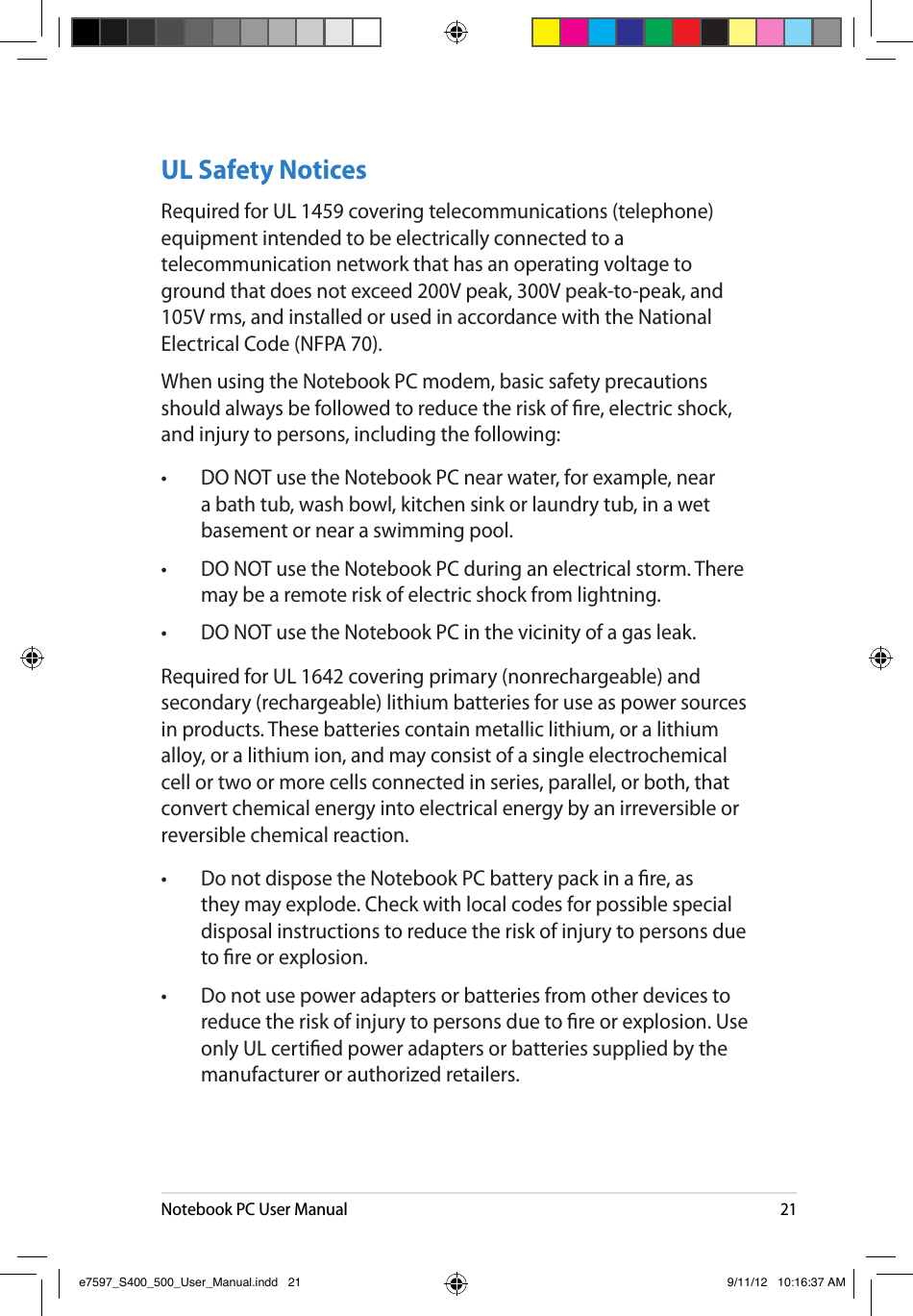 Notebook PC User Manual21UL Safety NoticesRequired for UL 1459 covering telecommunications (telephone) equipment intended to be electrically connected to a telecommunication network that has an operating voltage to ground that does not exceed 200V peak, 300V peak-to-peak, and 105V rms, and installed or used in accordance with the National Electrical Code (NFPA 70).When using the Notebook PC modem, basic safety precautions should always be followed to reduce the risk of re, electric shock, and injury to persons, including the following:•  DO NOT use the Notebook PC near water, for example, near a bath tub, wash bowl, kitchen sink or laundry tub, in a wet basement or near a swimming pool. •  DO NOT use the Notebook PC during an electrical storm. There may be a remote risk of electric shock from lightning.•  DO NOT use the Notebook PC in the vicinity of a gas leak.Required for UL 1642 covering primary (nonrechargeable) and secondary (rechargeable) lithium batteries for use as power sources in products. These batteries contain metallic lithium, or a lithium alloy, or a lithium ion, and may consist of a single electrochemical cell or two or more cells connected in series, parallel, or both, that convert chemical energy into electrical energy by an irreversible or reversible chemical reaction. •  Do not dispose the Notebook PC battery pack in a re, as they may explode. Check with local codes for possible special disposal instructions to reduce the risk of injury to persons due to re or explosion.•  Do not use power adapters or batteries from other devices to reduce the risk of injury to persons due to re or explosion. Use only UL certied power adapters or batteries supplied by the manufacturer or authorized retailers.e7597_S400_500_User_Manual.indd   21 9/11/12   10:16:37 AM