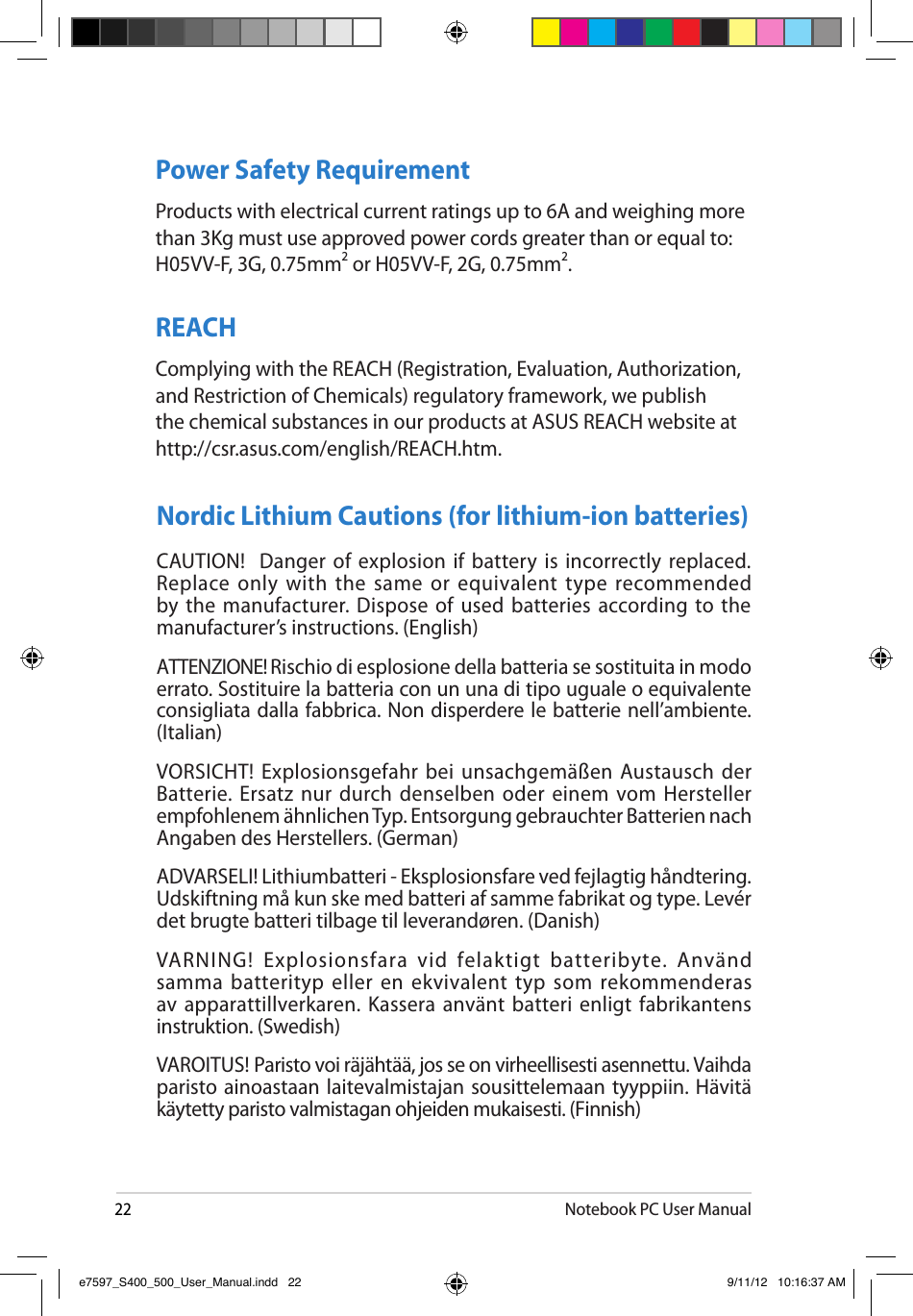 22Notebook PC User ManualPower Safety RequirementProducts with electrical current ratings up to 6A and weighing more than 3Kg must use approved power cords greater than or equal to: H05VV-F, 3G, 0.75mm2 or H05VV-F, 2G, 0.75mm2.REACHComplying with the REACH (Registration, Evaluation, Authorization, and Restriction of Chemicals) regulatory framework, we publish the chemical substances in our products at ASUS REACH website at http://csr.asus.com/english/REACH.htm. Nordic Lithium Cautions (for lithium-ion batteries)CAUTION!  Danger  of explosion  if battery is incorrectly  replaced. Replace only with the same  or equivalent type recommended by the  manufacturer. Dispose of  used batteries  according to the manufacturer’s instructions. (English) ATTENZIONE! Rischio di esplosione della batteria se sostituita in modo errato. Sostituire la batteria con un una di tipo uguale o equivalente consigliata dalla fabbrica. Non disperdere le batterie nell’ambiente. (Italian) VORSICHT! Explosionsgefahr bei unsachgemäßen Austausch der Batterie. Ersatz nur durch denselben oder einem vom Hersteller empfohlenem ähnlichen Typ. Entsorgung gebrauchter Batterien nach Angaben des Herstellers. (German)ADVARSELI! Lithiumbatteri - Eksplosionsfare ved fejlagtig håndtering. Udskiftning må kun ske med batteri af samme fabrikat og type. Levér det brugte batteri tilbage til leverandøren. (Danish) VARNING!  Explosionsfara  vid  felaktigt  batteribyte.  Använd samma batterityp eller en ekvivalent  typ som rekommenderas av apparattillverkaren. Kassera använt batteri  enligt fabrikantens instruktion. (Swedish) VAROITUS! Paristo voi räjähtää, jos se on virheellisesti asennettu. Vaihda paristo ainoastaan laitevalmistajan sousittelemaan tyyppiin.  Hävitä käytetty paristo valmistagan ohjeiden mukaisesti. (Finnish) e7597_S400_500_User_Manual.indd   22 9/11/12   10:16:37 AM