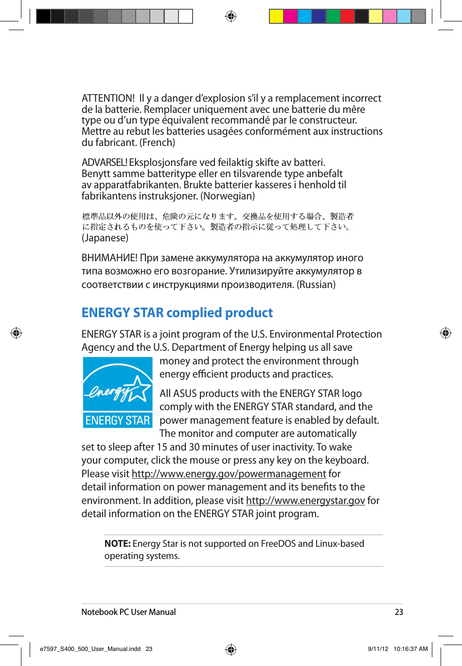 Notebook PC User Manual23ATTENTION!  Il y a danger d’explosion s’il y a remplacement incorrect de la batterie. Remplacer uniquement avec une batterie du mêre type ou d’un type équivalent recommandé par le constructeur. Mettre au rebut les batteries usagées conformément aux instructions du fabricant. (French) ADVARSEL! Eksplosjonsfare ved feilaktig skifte av batteri. Benytt samme batteritype eller en tilsvarende type anbefalt av apparatfabrikanten. Brukte batterier kasseres i henhold til fabrikantens instruksjoner. (Norwegian)  (Japanese) ВНИМАНИЕ! При замене аккумулятора на аккумулятор иного типа возможно его возгорание. Утилизируйте аккумулятор в соответствии с инструкциями производителя. (Russian)ENERGY STAR complied productENERGY STAR is a joint program of the U.S. Environmental Protection Agency and the U.S. Department of Energy helping us all save money and protect the environment through energy ecient products and practices. All ASUS products with the ENERGY STAR logo comply with the ENERGY STAR standard, and the power management feature is enabled by default. The monitor and computer are automatically set to sleep after 15 and 30 minutes of user inactivity. To wake your computer, click the mouse or press any key on the keyboard. Please visit http://www.energy.gov/powermanagement for detail information on power management and its benets to the environment. In addition, please visit http://www.energystar.gov for detail information on the ENERGY STAR joint program.NOTE: Energy Star is not supported on FreeDOS and Linux-based operating systems.e7597_S400_500_User_Manual.indd   23 9/11/12   10:16:37 AM