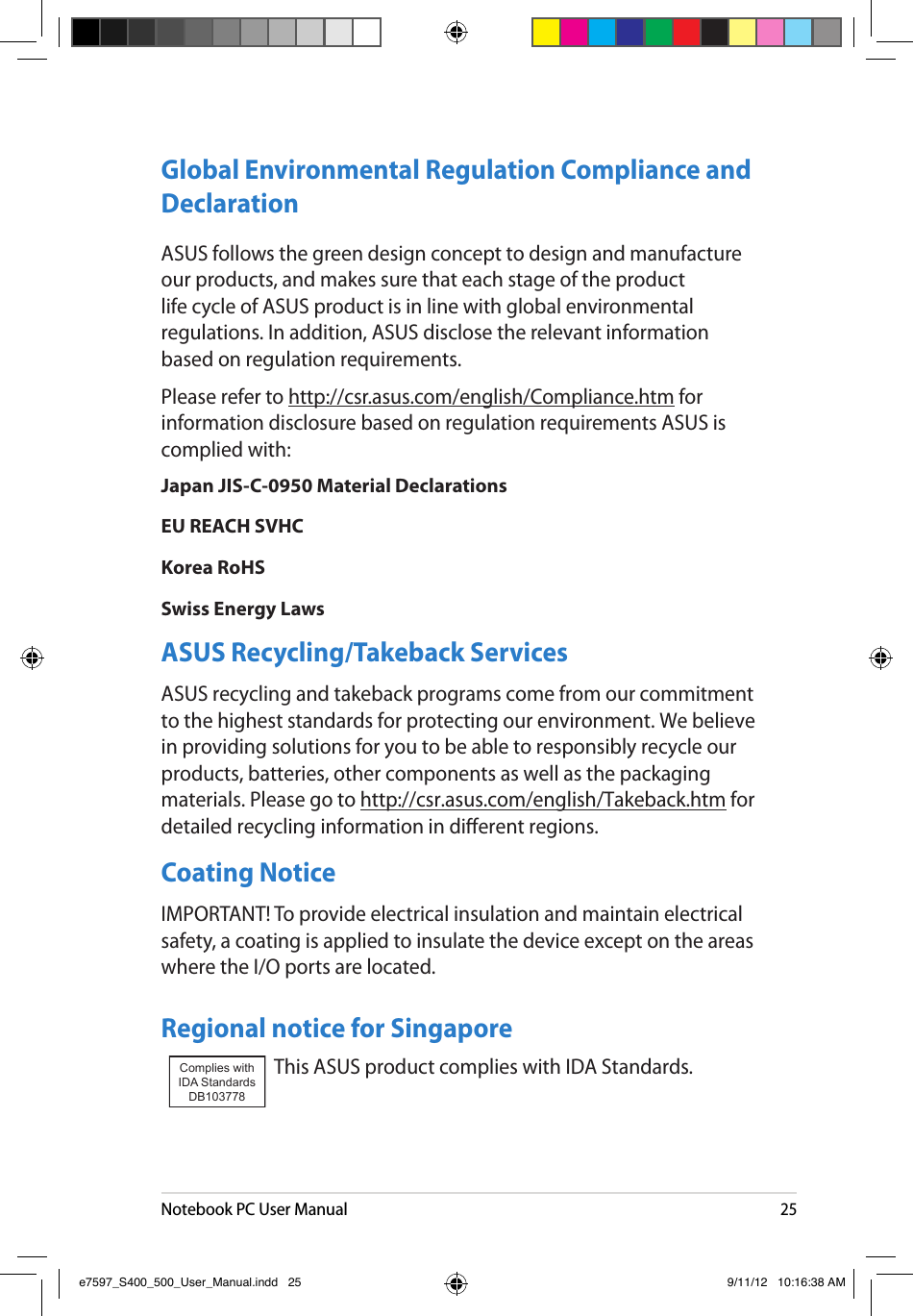 Notebook PC User Manual25Global Environmental Regulation Compliance and Declaration ASUS follows the green design concept to design and manufacture our products, and makes sure that each stage of the product life cycle of ASUS product is in line with global environmental regulations. In addition, ASUS disclose the relevant information based on regulation requirements.Please refer to http://csr.asus.com/english/Compliance.htm for information disclosure based on regulation requirements ASUS is complied with:Japan JIS-C-0950 Material DeclarationsEU REACH SVHCKorea RoHSSwiss Energy LawsASUS Recycling/Takeback ServicesASUS recycling and takeback programs come from our commitment to the highest standards for protecting our environment. We believe in providing solutions for you to be able to responsibly recycle our products, batteries, other components as well as the packaging materials. Please go to http://csr.asus.com/english/Takeback.htm for detailed recycling information in dierent regions.Coating NoticeIMPORTANT! To provide electrical insulation and maintain electrical safety, a coating is applied to insulate the device except on the areas where the I/O ports are located.Regional notice for SingaporeThis ASUS product complies with IDA Standards.Complies with IDA StandardsDB103778 e7597_S400_500_User_Manual.indd   25 9/11/12   10:16:38 AM