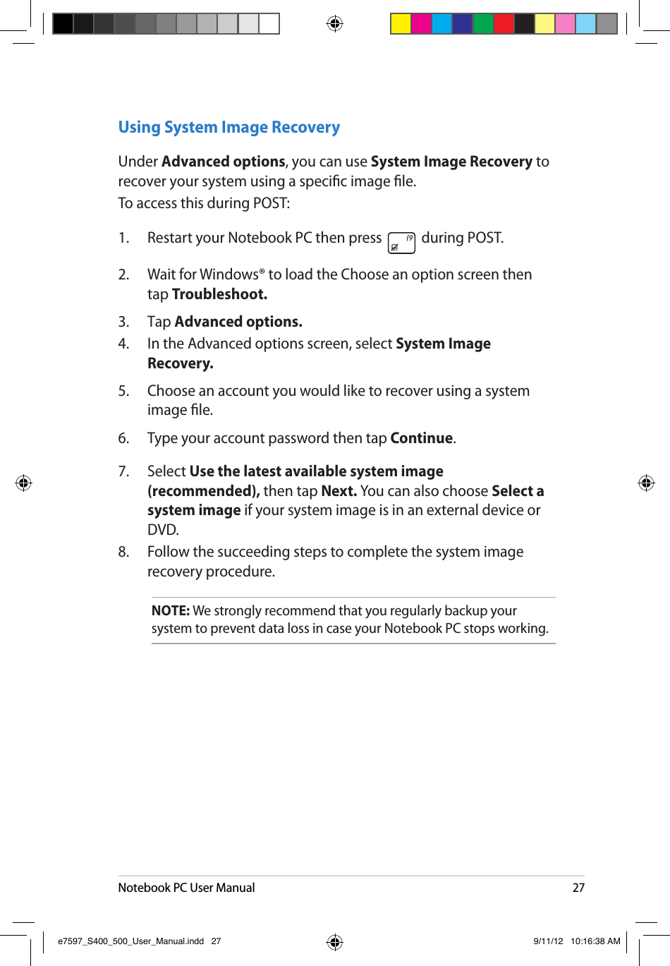 Notebook PC User Manual27Using System Image RecoveryUnder Advanced options, you can use System Image Recovery to recover your system using a specic image le. To access this during POST:1.  Restart your Notebook PC then press   during POST. 2.  Wait for Windows® to load the Choose an option screen then tap Troubleshoot.3.  Tap Advanced options.4.  In the Advanced options screen, select System Image Recovery.5.  Choose an account you would like to recover using a system image le.6.  Type your account password then tap Continue.7.  Select Use the latest available system image (recommended), then tap Next. You can also choose Select a system image if your system image is in an external device or DVD.8.  Follow the succeeding steps to complete the system image recovery procedure.NOTE: We strongly recommend that you regularly backup your system to prevent data loss in case your Notebook PC stops working.e7597_S400_500_User_Manual.indd   27 9/11/12   10:16:38 AM