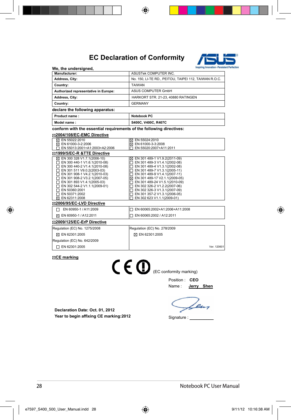 28Notebook PC User ManualEC Declaration of Conformity We, the undersigned, Manufacturer:  ASUSTek COMPUTER INC. Address, City:  No. 150, LI-TE RD., PEITOU, TAIPEI 112, TAIWAN R.O.C. Country: TAIWANAuthorized representative in Europe:  ASUS COMPUTER GmbH Address, City:  HARKORT STR. 21-23, 40880 RATINGEN Country:  GERMANYdeclare the following apparatus: Product name :  Notebook PC Model name :  S400C, V400C, R407C conform with the essential requirements of the following directives: 2004/108/EC-EMC Directive   EN 55022:2010   EN 61000-3-2:2006   EN 55013:2001+A1:2003+A2:2006   EN 55024:2010   EN 61000-3-3:2008   EN 55020:2007+A11:2011 1999/5/EC-R &amp;TTE Directive   EN 300 328 V1.7.1(2006-10)   EN 300 440-1 V1.6.1(2010-08)   EN 300 440-2 V1.4.1(2010-08)   EN 301 511 V9.0.2(2003-03)   EN 301 908-1 V4.2.1(2010-03)   EN 301 908-2 V3.2.1(2007-05)   EN 301 893 V1.4.1(2005-03)   EN 302 544-2 V1.1.1(2009-01)   EN 50360:2001   EN 50371:2002   EN 62311:2008   EN 301 489-1 V1.9.2(2011-09)   EN 301 489-3 V1.4.1(2002-08)   EN 301 489-4 V1.3.1(2002-08)   EN 301 489-7 V1.3.1(2005-11)   EN 301 489-9 V1.4.1(2007-11)   EN 301 489-17 V2.1.1(2009-05)   EN 301 489-24 V1.5.1(2010-09)   EN 302 326-2 V1.2.2(2007-06)   EN 302 326-3 V1.3.1(2007-09)   EN 301 357-2 V1.3.1(2006-05)   EN 302 623 V1.1.1(2009-01) 2006/95/EC-LVD Directive  EN 60950-1 / A11:2009 EN 60950-1 / A12:2011   EN 60065:2002+A1:2006+A11:2008   EN 60065:2002 / A12:2011 2009/125/EC-ErP DirectiveRegulation (EC) No. 1275/2008   EN 62301:2005 Regulation (EC) No. 642/2009   EN 62301:2005 Regulation (EC) No. 278/2009   EN 62301:2005 Ver. 120601CE markingDeclaration Date: Oct. 01, 2012 Year to begin affixing CE marking:2012 Position :    CEOName :  Jerry    ShenSignature : __________(EC conformity marking) e7597_S400_500_User_Manual.indd   28 9/11/12   10:16:38 AM