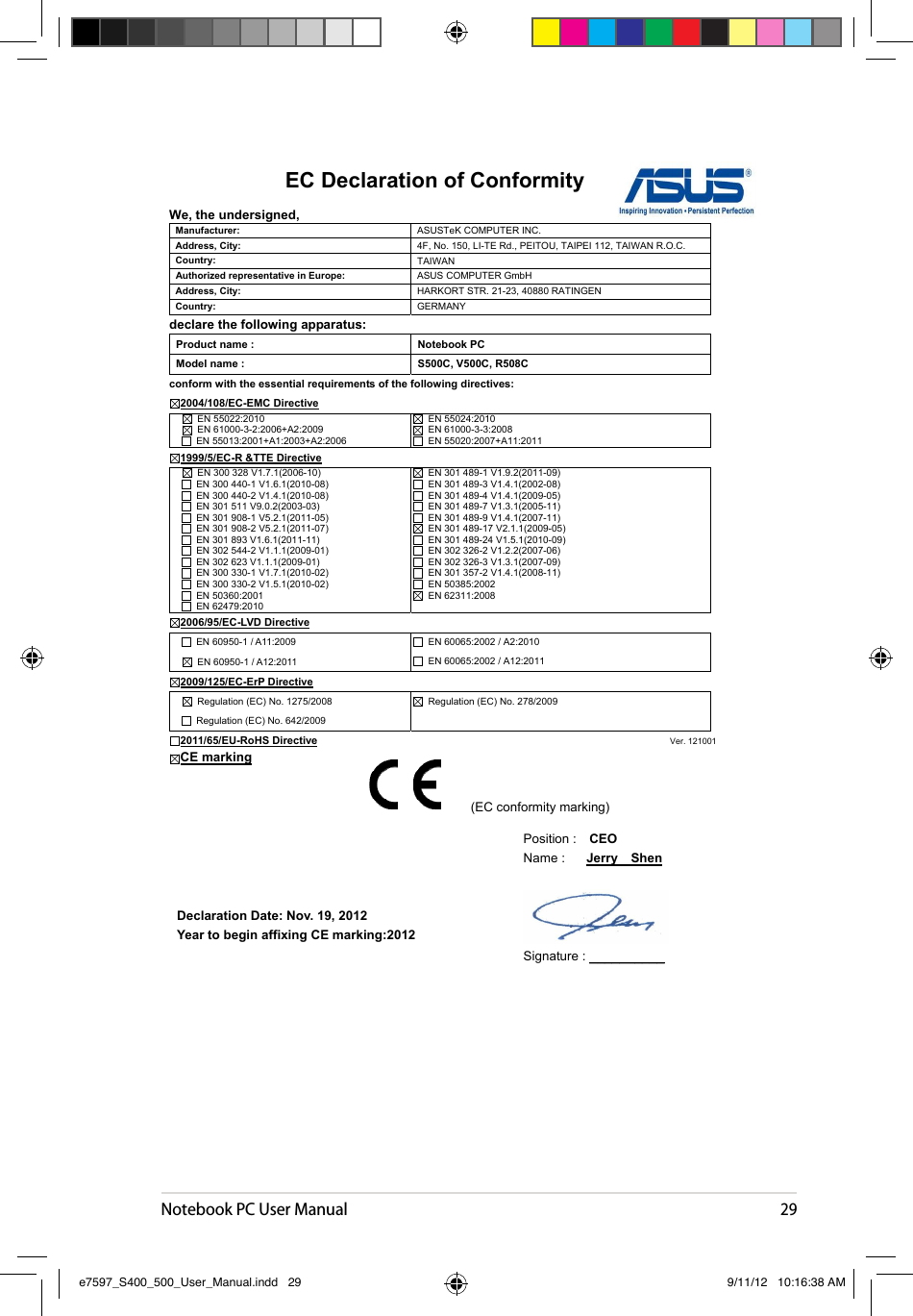 Notebook PC User Manual29EC Declaration of Conformity We, the undersigned, Manufacturer:  ASUSTeK COMPUTER INC. Address, City:  4F, No. 150, LI-TE Rd., PEITOU, TAIPEI 112, TAIWAN R.O.C. Country:  TAIWAN   Authorized representative in Europe:  ASUS COMPUTER GmbH Address, City:  HARKORT STR. 21-23, 40880 RATINGENCountry:  GERMANYdeclare the following apparatus: Product name :  Notebook PC Model name :  S500C, V500C, R508C conform with the essential requirements of the following directives: 2004/108/EC-EMC Directive   EN 55022:2010   EN 61000-3-2:2006+A2:2009   EN 55013:2001+A1:2003+A2:2006  EN 55024:2010   EN 61000-3-3:2008   EN 55020:2007+A11:20111999/5/EC-R &amp;TTE Directive   EN 300 328 V1.7.1(2006-10)   EN 300 440-1 V1.6.1(2010-08)   EN 300 440-2 V1.4.1(2010-08)   EN 301 511 V9.0.2(2003-03)   EN 301 908-1 V5.2.1(2011-05)   EN 301 908-2 V5.2.1(2011-07)   EN 301 893 V1.6.1(2011-11)   EN 302 544-2 V1.1.1(2009-01)   EN 302 623 V1.1.1(2009-01)   EN 300 330-1 V1.7.1(2010-02)   EN 300 330-2 V1.5.1(2010-02)   EN 50360:2001   EN 62479:2010   EN 301 489-1 V1.9.2(2011-09)   EN 301 489-3 V1.4.1(2002-08)   EN 301 489-4 V1.4.1(2009-05)   EN 301 489-7 V1.3.1(2005-11)   EN 301 489-9 V1.4.1(2007-11)   EN 301 489-17 V2.1.1(2009-05)   EN 301 489-24 V1.5.1(2010-09)   EN 302 326-2 V1.2.2(2007-06)   EN 302 326-3 V1.3.1(2007-09)   EN 301 357-2 V1.4.1(2008-11)   EN 50385:2002   EN 62311:20082006/95/EC-LVD Directive   EN 60950-1 / A11:2009 EN 60950-1 / A12:2011   EN 60065:2002 / A2:2010   EN 60065:2002 / A12:2011 2009/125/EC-ErP Directive   Regulation (EC) No. 1275/2008   Regulation (EC) No. 642/2009   Regulation (EC) No. 278/2009 2011/65/EU-RoHS Directive                                                                                  Ver. 121001CE markingDeclaration Date: Nov. 19, 2012 Year to begin affixing CE marking:2012 Position :    CEOName :  Jerry    ShenSignature : __________(EC conformity marking) e7597_S400_500_User_Manual.indd   29 9/11/12   10:16:38 AM