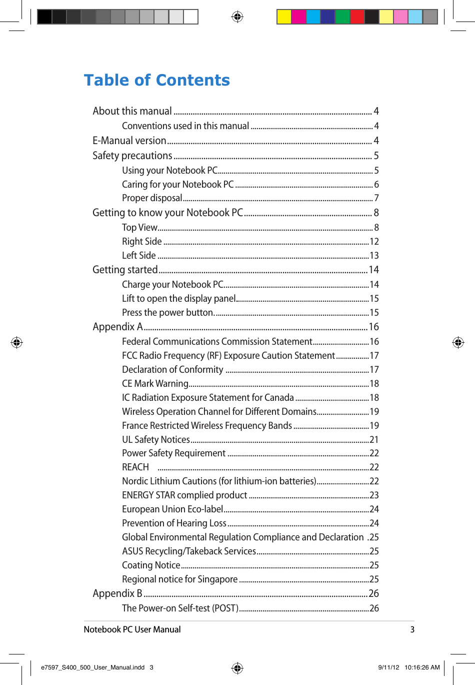 Notebook PC User Manual3Table of ContentsAbout this manual ............................................................................................. 4Conventions used in this manual ............................................................... 4E-Manual version ................................................................................................ 4Safety precautions ............................................................................................. 5Using your Notebook PC................................................................................5Caring for your Notebook PC ....................................................................... 6Proper disposal .................................................................................................. 7Getting to know your Notebook PC ............................................................ 8Top View ............................................................................................................... 8Right Side ..........................................................................................................12Left Side .............................................................................................................13Getting started ..................................................................................................14Charge your Notebook PC. ..........................................................................14Lift to open the display panel. ....................................................................15Press the power button. ...............................................................................15Appendix A .........................................................................................................16Federal Communications Commission Statement .............................16FCC Radio Frequency (RF) Exposure Caution Statement .................17Declaration of Conformity  ..........................................................................17CE Mark Warning .............................................................................................18IC Radiation Exposure Statement for Canada ......................................18Wireless Operation Channel for Different Domains ...........................19France Restricted Wireless Frequency Bands .......................................19UL Safety Notices ............................................................................................21Power Safety Requirement .........................................................................22REACH  .............................................................................................................22Nordic Lithium Cautions (for lithium-ion batteries) ...........................22ENERGY STAR complied product ..............................................................23European Union Eco-label ...........................................................................24Prevention of Hearing Loss .........................................................................24Global Environmental Regulation Compliance and Declaration  .25ASUS Recycling/Takeback Services ..........................................................25Coating Notice .................................................................................................25Regional notice for Singapore ...................................................................25Appendix B .........................................................................................................26The Power-on Self-test (POST) ...................................................................26e7597_S400_500_User_Manual.indd   3 9/11/12   10:16:26 AM