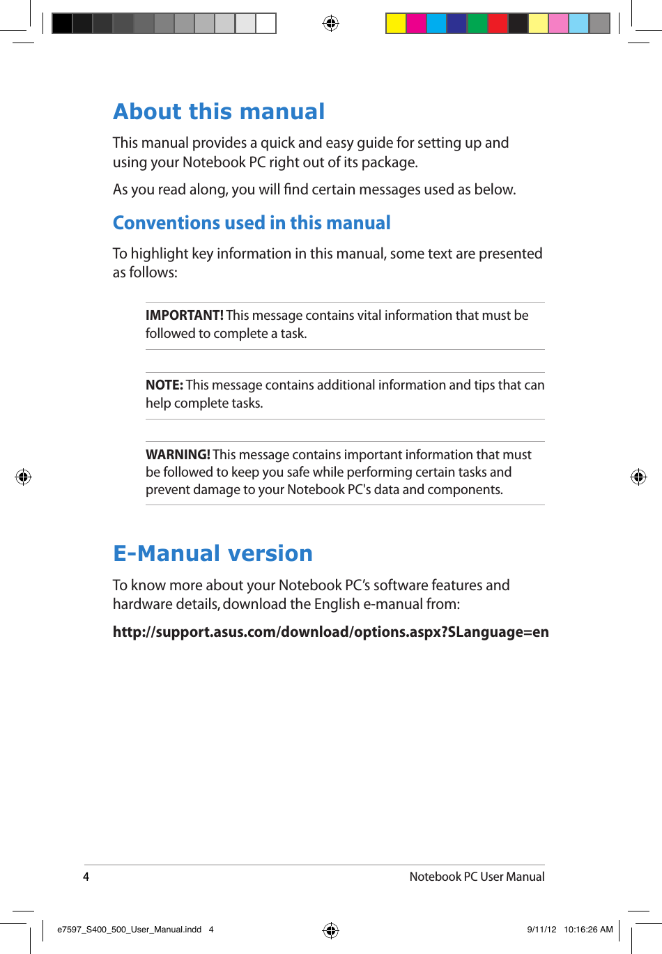 4Notebook PC User ManualAbout this manualThis manual provides a quick and easy guide for setting up and using your Notebook PC right out of its package.As you read along, you will nd certain messages used as below.  Conventions used in this manualTo highlight key information in this manual, some text are presented as follows:IMPORTANT! This message contains vital information that must be followed to complete a task. NOTE: This message contains additional information and tips that can help complete tasks.WARNING! This message contains important information that must be followed to keep you safe while performing certain tasks and prevent damage to your Notebook PC&apos;s data and components. E-Manual versionTo know more about your Notebook PC’s software features and hardware details, download the English e-manual from:http://support.asus.com/download/options.aspx?SLanguage=ene7597_S400_500_User_Manual.indd   4 9/11/12   10:16:26 AM