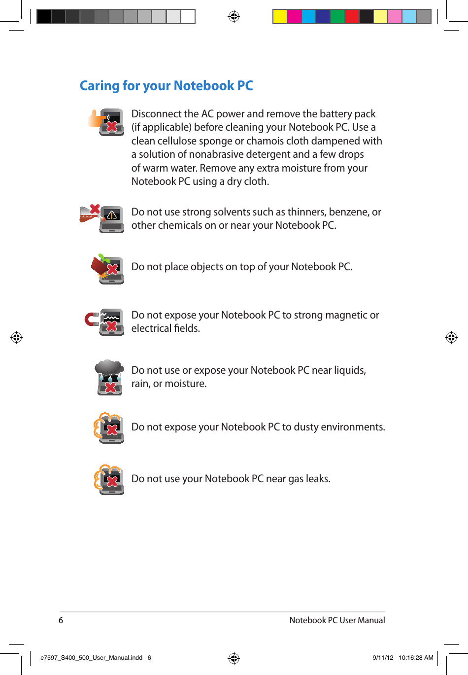 6Notebook PC User ManualCaring for your Notebook PCDo not expose your Notebook PC to dusty environments.Do not use your Notebook PC near gas leaks.Do not place objects on top of your Notebook PC.Do not expose your Notebook PC to strong magnetic or electrical elds.Do not use or expose your Notebook PC near liquids, rain, or moisture.Do not use strong solvents such as thinners, benzene, or other chemicals on or near your Notebook PC.Disconnect the AC power and remove the battery pack (if applicable) before cleaning your Notebook PC. Use a clean cellulose sponge or chamois cloth dampened with a solution of nonabrasive detergent and a few drops of warm water. Remove any extra moisture from your Notebook PC using a dry cloth.e7597_S400_500_User_Manual.indd   6 9/11/12   10:16:28 AM