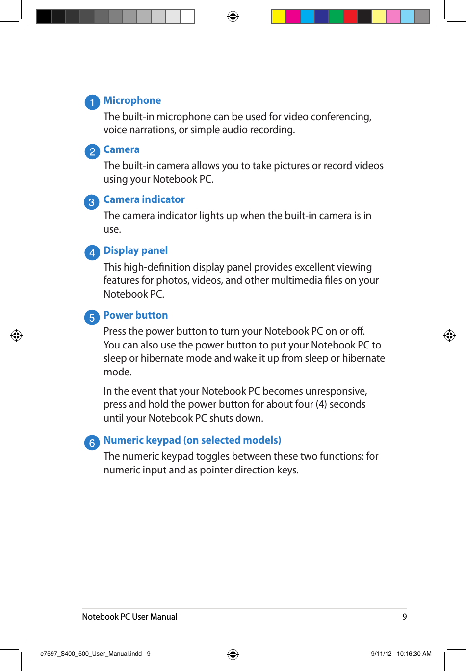 Notebook PC User Manual9MicrophoneThe built-in microphone can be used for video conferencing, voice narrations, or simple audio recording.CameraThe built-in camera allows you to take pictures or record videos using your Notebook PC.Camera indicatorThe camera indicator lights up when the built-in camera is in use.Display panelThis high-denition display panel provides excellent viewing features for photos, videos, and other multimedia les on your Notebook PC.Power buttonPress the power button to turn your Notebook PC on or o. You can also use the power button to put your Notebook PC to sleep or hibernate mode and wake it up from sleep or hibernate mode.In the event that your Notebook PC becomes unresponsive, press and hold the power button for about four (4) seconds until your Notebook PC shuts down.Numeric keypad (on selected models)The numeric keypad toggles between these two functions: for numeric input and as pointer direction keys.e7597_S400_500_User_Manual.indd   9 9/11/12   10:16:30 AM