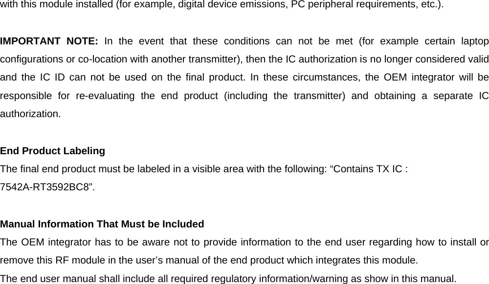 with this module installed (for example, digital device emissions, PC peripheral requirements, etc.).  IMPORTANT NOTE: In the event that these conditions can not be met (for example certain laptop configurations or co-location with another transmitter), then the IC authorization is no longer considered valid and the IC ID can not be used on the final product. In these circumstances, the OEM integrator will be responsible for re-evaluating the end product (including the transmitter) and obtaining a separate IC authorization.  End Product Labeling The final end product must be labeled in a visible area with the following: “Contains TX IC : 7542A-RT3592BC8”.  Manual Information That Must be Included The OEM integrator has to be aware not to provide information to the end user regarding how to install or remove this RF module in the user’s manual of the end product which integrates this module. The end user manual shall include all required regulatory information/warning as show in this manual.  