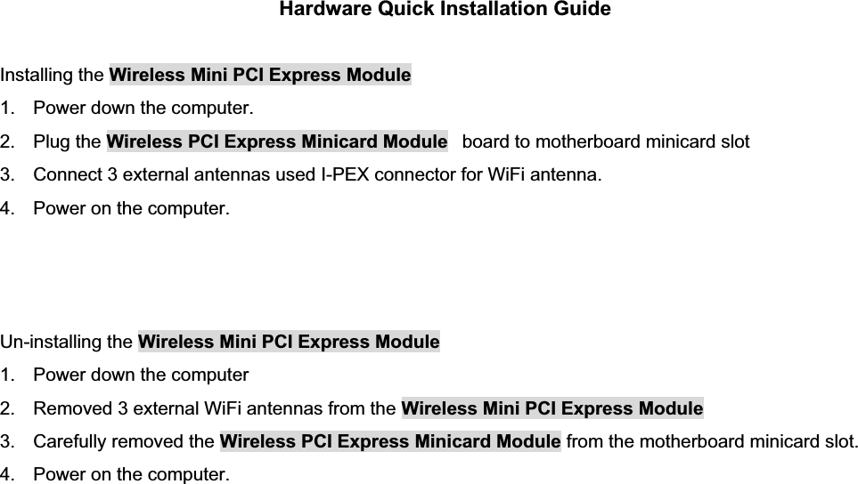 Hardware Quick Installation Guide Installing the Wireless Mini PCI Express Module1.  Power down the computer. 2. Plug the Wireless PCI Express Minicard Module   board to motherboard minicard slot 3.  Connect 3 external antennas used I-PEX connector for WiFi antenna. 4.  Power on the computer. Un-installing the Wireless Mini PCI Express Module 1.  Power down the computer 2.  Removed 3 external WiFi antennas from the Wireless Mini PCI Express Module3.  Carefully removed the Wireless PCI Express Minicard Module from the motherboard minicard slot. 4.  Power on the computer. 