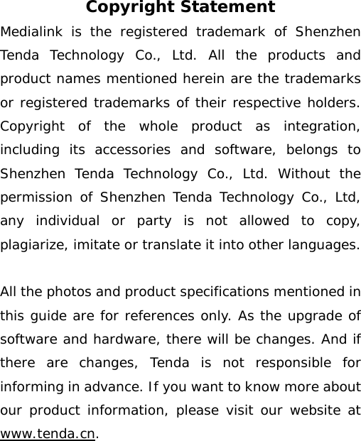 Copyright Statement Medialink is the registered trademark of Shenzhen Tenda Technology Co., Ltd. All the products and product names mentioned herein are the trademarks or registered trademarks of their respective holders. Copyright of the whole product as integration, including its accessories and software, belongs to Shenzhen Tenda Technology Co., Ltd. Without the permission of Shenzhen Tenda Technology Co., Ltd, any individual or party is not allowed to copy, plagiarize, imitate or translate it into other languages.  All the photos and product specifications mentioned in this guide are for references only. As the upgrade of software and hardware, there will be changes. And if there are changes, Tenda is not responsible for informing in advance. If you want to know more about our product information, please visit our website at www.tenda.cn.    