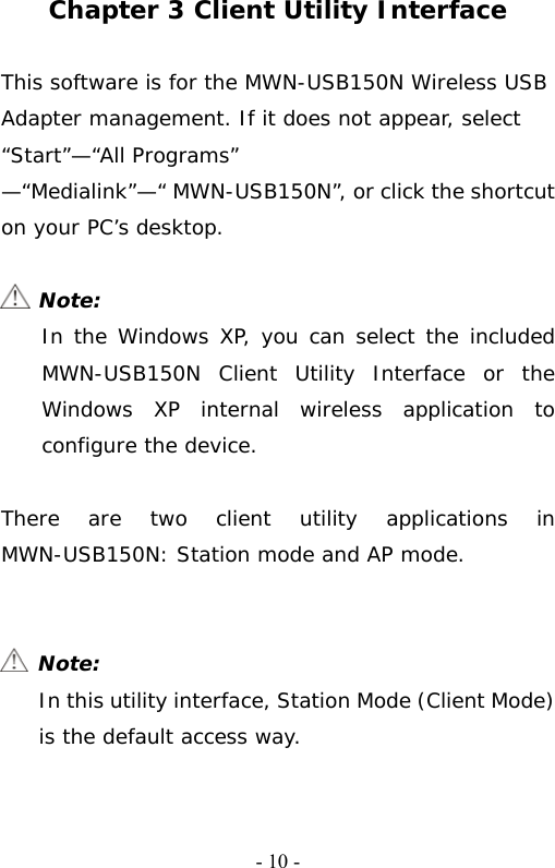   - 10 - Chapter 3 Client Utility Interface  This software is for the MWN-USB150N Wireless USB Adapter management. If it does not appear, select &ldquo;Start&rdquo;&mdash;&ldquo;All Programs&rdquo; &mdash;&ldquo;Medialink&rdquo;&mdash;&ldquo; MWN-USB150N&rdquo;, or click the shortcut on your PC&rsquo;s desktop.   Note: In the Windows XP, you can select the included  MWN-USB150N Client Utility Interface or the Windows XP internal wireless application to configure the device.  There are two client utility applications in  MWN-USB150N: Station mode and AP mode.    Note: In this utility interface, Station Mode (Client Mode) is the default access way.  