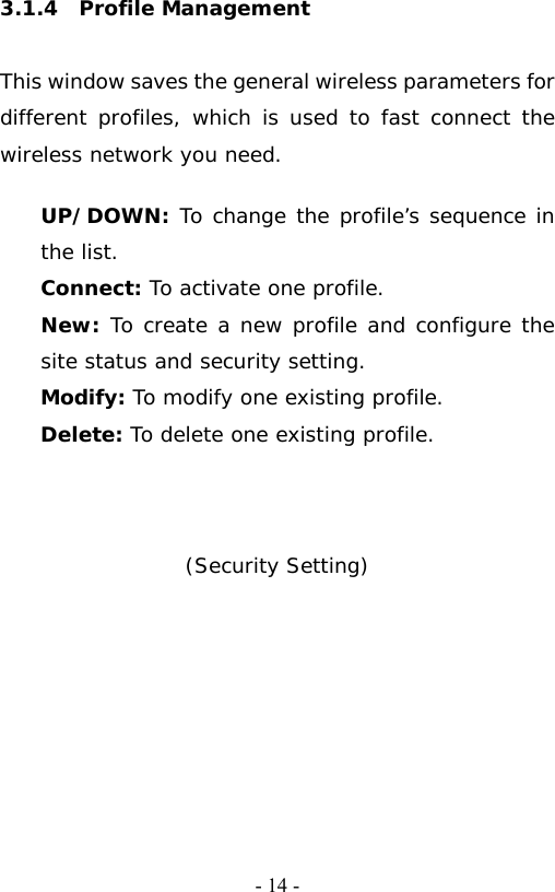   - 14 -3.1.4  Profile Management  This window saves the general wireless parameters for different profiles, which is used to fast connect the wireless network you need.  UP/DOWN: To change the profile&rsquo;s sequence in the list. Connect: To activate one profile. New: To create a new profile and configure the site status and security setting. Modify: To modify one existing profile. Delete: To delete one existing profile.    (Security Setting)  